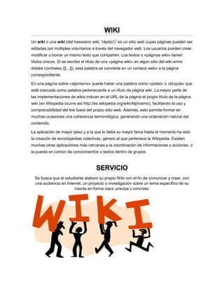 Un wiki o una wiki (del hawaiano wiki, 'rápido')1 es un sitio web cuyas páginas pueden ser
editadas por múltiples voluntarios a través del navegador web. Los usuarios pueden crear,
modificar o borrar un mismo texto que comparten. Los textos o «páginas wiki» tienen
títulos únicos. Si se escribe el título de una «página wiki» en algún sitio del wiki entre
dobles corchetes ([[...]]), esta palabra se convierte en un «enlace web» a la página
correspondiente.
En una página sobre «alpinismo» puede haber una palabra como «piolet» o «brújula» que
esté marcada como palabra perteneciente a un título de página wiki. La mayor parte de
las implementaciones de wikis indican en el URL de la página el propio título de la página
wiki (en Wikipedia ocurre así:http://es.wikipedia.org/wiki/Alpinismo), facilitando el uso y
comprensibilidad del link fuera del propio sitio web. Además, esto permite formar en
muchas ocasiones una coherencia terminológica, generando una ordenación natural del
contenido.
La aplicación de mayor peso y a la que le debe su mayor fama hasta el momento ha sido
la creación de enciclopedias colectivas, género al que pertenece la Wikipedia. Existen
muchas otras aplicaciones más cercanas a la coordinación de informaciones y acciones, o
la puesta en común de conocimientos o textos dentro de grupos.

Se busca que el estudiante elabore su propio Wiki con el fin de comunicar y crear, con
una audiencia en Internet, un proyecto o investigación sobre un tema específico de su
interés en forma clara, precisa y concreta.

 