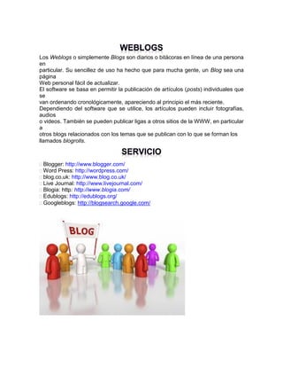 Los Weblogs o simplemente Blogs son diarios o bitácoras en línea de una persona
en
particular. Su sencillez de uso ha hecho que para mucha gente, un Blog sea una
página
Web personal fácil de actualizar.
El software se basa en permitir la publicación de artículos (posts) individuales que
se
van ordenando cronológicamente, apareciendo al principio el más reciente.
Dependiendo del software que se utilice, los artículos pueden incluir fotografías,
audios
o videos. También se pueden publicar ligas a otros sitios de la WWW, en particular
a
otros blogs relacionados con los temas que se publican con lo que se forman los
llamados blogrolls.

Blogger: http://www.blogger.com/
Word Press: http://wordpress.com/
blog.co.uk: http://www.blog.co.uk/
Live Journal: http://www.livejournal.com/
Blogia: http: http://www.blogia.com/
Edublogs: http://edublogs.org/
Googleblogs: http://blogsearch.google.com/

 