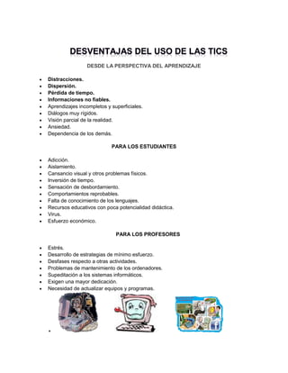 DESDE LA PERSPECTIVA DEL APRENDIZAJE










Distracciones.
Dispersión.
Pérdida de tiempo.
Informaciones no fiables.
Aprendizajes incompletos y superficiales.
Diálogos muy rígidos.
Visión parcial de la realidad.
Ansiedad.
Dependencia de los demás.
PARA LOS ESTUDIANTES












Adicción.
Aislamiento.
Cansancio visual y otros problemas físicos.
Inversión de tiempo.
Sensación de desbordamiento.
Comportamientos reprobables.
Falta de conocimiento de los lenguajes.
Recursos educativos con poca potencialidad didáctica.
Virus.
Esfuerzo económico.
PARA LOS PROFESORES









Estrés.
Desarrollo de estrategias de mínimo esfuerzo.
Desfases respecto a otras actividades.
Problemas de mantenimiento de los ordenadores.
Supeditación a los sistemas informáticos.
Exigen una mayor dedicación.
Necesidad de actualizar equipos y programas.



 