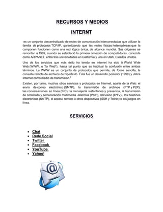 es un conjunto descentralizado de redes de comunicación interconectadas que utilizan la
familia de protocolos TCP/IP, garantizando que las redes físicas heterogéneas que la
componen funcionen como una red lógica única, de alcance mundial. Sus orígenes se
remontan a 1969, cuando se estableció la primera conexión de computadoras, conocida
como ARPANET, entre tres universidades en California y una en Utah, Estados Unidos.
Uno de los servicios que más éxito ha tenido en Internet ha sido la World Wide
Web (WWW, o "la Web"), hasta tal punto que es habitual la confusión entre ambos
términos. La WWW es un conjunto de protocolos que permite, de forma sencilla, la
consulta remota de archivos de hipertexto. Ésta fue un desarrollo posterior (1990) y utiliza
Internet como medio de transmisión.3
Existen, por tanto, muchos otros servicios y protocolos en Internet, aparte de la Web: el
envío de correo electrónico (SMTP), la transmisión de archivos (FTP y P2P),
las conversaciones en línea (IRC), la mensajería instantánea y presencia, la transmisión
de contenido y comunicación multimedia -telefonía (VoIP), televisión (IPTV)-, los boletines
electrónicos (NNTP), el acceso remoto a otros dispositivos (SSH y Telnet) o los juegos en
línea.








Chat
Rede Social
Twitter
Facebook
YouTube
Yahoo!

 