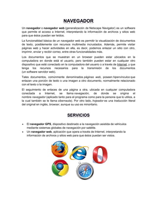 Un navegador o navegador web (generalización de Netscape Navigator) es un software
que permite el acceso a Internet, interpretando la información de archivos y sitios web
para que éstos puedan ser leídos.
La funcionalidad básica de un navegador web es permitir la visualización de documentos
de texto, posiblemente con recursos multimedia incrustados. Además, permite visitar
páginas web y hacer actividades en ella, es decir, podemos enlazar un sitio con otro,
imprimir, enviar y recibir correo, entre otras funcionalidades más.
Los documentos que se muestran en un browser pueden estar ubicados en la
computadora en donde está el usuario, pero también pueden estar en cualquier otro
dispositivo que esté conectado en la computadora del usuario o a través de Internet, y que
tenga los recursos necesarios para la transmisión de los documentos
(un software servidor web).
Tales documentos, comúnmente denominados páginas web, poseen hipervínculos que
enlazan una porción de texto o una imagen a otro documento, normalmente relacionado
con el texto o la imagen.
El seguimiento de enlaces de una página a otra, ubicada en cualquier computadora
conectada a Internet, se llama navegación, de donde se origina el
nombre navegador (aplicado tanto para el programa como para la persona que lo utiliza, a
la cual también se le llama cibernauta). Por otro lado, hojeador es una traducción literal
del original en inglés, browser, aunque su uso es minoritario.




El navegador GPS, dispositivo destinado a la navegación asistida de vehículos
mediante sistemas globales de navegación por satélite.
Un navegador web, aplicación que opera a través de Internet, interpretando la
información de archivos y sitios web para que éstos puedan ser vistos.

 
