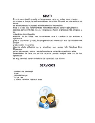 Es una comunicación escrita, en la que puede haber un emisor y uno o varios
receptores al tiempo, la realimentación es inmediata. El canal, es una ventana en
la que
se desarrolla todo el proceso de intercambio de información.
Para el uso de esta herramienta se han establecido una serie de convenciones
sociales, como símbolos, íconos, y signos que hacen el proceso más amigable y
de
más rápida decodificación.
Además, en los chats, hay herramientas para la trasferencia de archivos y
aplicativos
para el uso de voz y vídeo, lo que permite una interacción más cercana entre el
emisor
y los posibles receptores.
Algunos chats utilizados en la actualidad son: google talk, Windows Live
Messenger,
yahoo Messenger y skype. Las preferencias de uso están supeditadas a las
necesidades de cada uno de los usuarios, porque aunque cada uno de los
aplicativos
es muy parecido, tienen diferencias de capacidad y de acceso.

Windows Live Messenger
Skype
Yahoo Messenger
Google Talk
El chat de Facebook y de otras redes

 