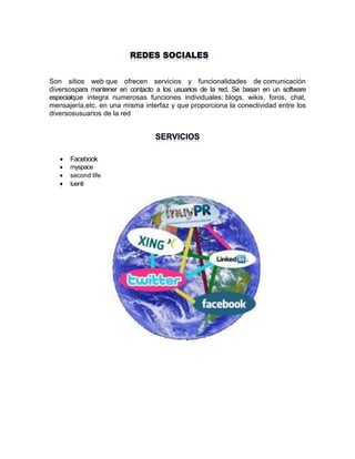 Son sitios web que ofrecen servicios y funcionalidades de comunicación
diversospara mantener en contacto a los usuarios de la red. Se basan en un software
especialque integra numerosas funciones individuales: blogs, wikis, foros, chat,
mensajería,etc. en una misma interfaz y que proporciona la conectividad entre los
diversosusuarios de la red




Facebook
myspace
second life
tuenti

 