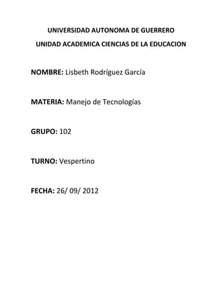 UNIVERSIDAD AUTONOMA DE GUERRERO
 UNIDAD ACADEMICA CIENCIAS DE LA EDUCACION


NOMBRE: Lisbeth Rodríguez García


MATERIA: Manejo de Tecnologías


GRUPO: 102


TURNO: Vespertino


FECHA: 26/ 09/ 2012
 