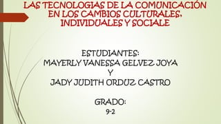 LAS TECNOLOGIAS DE LA COMUNICACIÓN
EN LOS CAMBIOS CULTURALES,
INDIVIDUALES Y SOCIALE
ESTUDIANTES:
MAYERLY VANESSA GELVEZ JOYA
Y
JADY JUDITH ORDUZ CASTRO
GRADO:
9-2
 