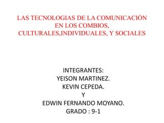 LAS TECNOLOGIAS DE LA COMUNICACIÓN
EN LOS COMBIOS,
CULTURALES,INDIVIDUALES, Y SOCIALES
INTEGRANTES:
YEISON MARTINEZ.
KEVIN CEPEDA.
Y
EDWIN FERNANDO MOYANO.
GRADO : 9-1
 