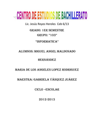 Lic. Jesús Reyes Heroles Ceb 6/13
        GRADO: 1ER SEMESTRE
             GRUPO: ”103”
            “INFORMATICA”


 ALUMNOS: MIGUEL ANGEL Maldonado

              Hernández


MARIA DE LOS ANGELES LOPEZ RODRIGUEZ


 Maestra: Gabriela Vásquez Juárez


            Ciclo –escolar


               2012-2013
 