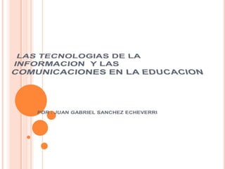 LAS TECNOLOGIAS DE LA INFORMACION  Y LAS COMUNICACIONES EN LA EDUCACION POR : JUAN GABRIEL SANCHEZ ECHEVERRI 