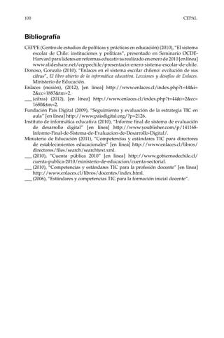 100	CEPAL
Bibliografía
CEPPE (Centro de estudios de políticas y prácticas en educación) (2010), “El sistema
escolar de Chile: instituciones y políticas”, presentado en Seminario OCDE-
Harvardparalíderesenreformaseducativasrealizadoenenerode2010[enlínea]
www.slideshare.net/ceppechile/presentacin-enero-sistema-escolar-de-chile.
Donoso, Gonzalo (2010), “Enlaces en el sistema escolar chileno: evolución de sus
cifras”, El libro abierto de la informática educativa. Lecciones y desafíos de Enlaces.
Ministerio de Educación.
Enlaces (misión), (2012), [en línea] http://www.enlaces.cl/index.php?t=44&i=
2&cc=1883&tm=2.
___	(cifras) (2012), [en línea] http://www.enlaces.cl/index.php?t=44&i=2&cc=
1680&tm=2.
Fundación País Digital (2009), “Seguimiento y evaluación de la estrategia TIC en
aula” [en línea] http://www.paisdigital.org/?p=2126.
Instituto de informática educativa (2010), “Informe final de sistema de evaluación
de desarrollo digital” [en línea] http://www.youblisher.com/p/141168-
Informe-Final-de-Sistema-de-Evaluacion-de-Desarrollo-Digital/.
Ministerio de Educación (2011), “Competencias y estándares TIC para directores
de establecimientos educacionales” [en línea] http://www.enlaces.cl/libros/
directores/files/search/searchtext.xml.
___	(2010), “Cuenta pública 2010” [en línea] http://www.gobiernodechile.cl/
cuenta-publica-2010/ministerio-de-educacion/cuenta-sectorial.
___	(2010), “Competencias y estándares TIC para la profesión docente” [en línea]
http://www.enlaces.cl/libros/docentes/index.html.
___	(2006), “Estándares y competencias TIC para la formación inicial docente”.
 