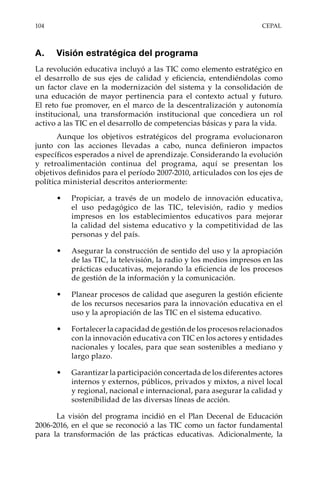 104	CEPAL
A.	 Visión estratégica del programa
La revolución educativa incluyó a las TIC como elemento estratégico en
el desarrollo de sus ejes de calidad y eficiencia, entendiéndolas como
un factor clave en la modernización del sistema y la consolidación de
una educación de mayor pertinencia para el contexto actual y futuro.
El reto fue promover, en el marco de la descentralización y autonomía
institucional, una transformación institucional que concediera un rol
activo a las TIC en el desarrollo de competencias básicas y para la vida.
Aunque los objetivos estratégicos del programa evolucionaron
junto con las acciones llevadas a cabo, nunca definieron impactos
específicos esperados a nivel de aprendizaje. Considerando la evolución
y retroalimentación continua del programa, aquí se presentan los
objetivos definidos para el período 2007-2010, articulados con los ejes de
política ministerial descritos anteriormente:
•	 Propiciar, a través de un modelo de innovación educativa,
el uso pedagógico de las TIC, televisión, radio y medios
impresos en los establecimientos educativos para mejorar
la calidad del sistema educativo y la competitividad de las
personas y del país.
•	 Asegurar la construcción de sentido del uso y la apropiación
de las TIC, la televisión, la radio y los medios impresos en las
prácticas educativas, mejorando la eficiencia de los procesos
de gestión de la información y la comunicación.
•	 Planear procesos de calidad que aseguren la gestión eficiente
de los recursos necesarios para la innovación educativa en el
uso y la apropiación de las TIC en el sistema educativo.
•	 Fortalecer la capacidad de gestión de los procesos relacionados
con la innovación educativa con TIC en los actores y entidades
nacionales y locales, para que sean sostenibles a mediano y
largo plazo.
•	 Garantizar la participación concertada de los diferentes actores
internos y externos, públicos, privados y mixtos, a nivel local
y regional, nacional e internacional, para asegurar la calidad y
sostenibilidad de las diversas líneas de acción.
La visión del programa incidió en el Plan Decenal de Educación
2006-2016, en el que se reconoció a las TIC como un factor fundamental
para la transformación de las prácticas educativas. Adicionalmente, la
 