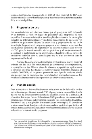 Las tecnologías digitales frente a los desafíos de una educación inclusiva...	 105
visión estratégica fue incorporada en 2008 al plan nacional de TIC6
, que
intentó articular y coordinar los planes y acciones de los diferentes sectores
de la actividad pública.
B.	 Propuesta de uso
Las características del sistema hacen que el programa esté enfocado
en el fomento al uso, en lugar de prescribir una propuesta de uso
específica. La autonomía institucional implica la existencia de un amplio
espectro de intencionalidades y modelos pedagógicos, lo que a su vez
conlleva un panorama diverso de escenarios y propuestas de uso de la
tecnología. En general, el programa propone a los diversos actores de las
instituciones educativas la exploración de las posibilidades que ofrecen
las TIC para la transformación de las prácticas y el mejoramiento de
la calidad y pertinencia de la experiencia educativa; ello, a través de
iniciativas variadas que no constituyen una camisa de fuerza para la
implementación local.
Aunque la configuración tecnológica predominante a nivel nacional
todavía son las salas de computadores (o laboratorios de computación),
la aparición en los últimos años de diversos dispositivos, aplicaciones
y servicios en línea ha llevado a explorar nuevos formatos. Durante el
período 2002-2010, el programa promovió este tipo de acciones desde
una perspectiva de investigación, estimulando el aprovechamiento de los
recursos existentes en busca de procesos de innovación educativa.
C.	 Plan de acción
Para acompañar a los establecimientos educativos en la definición de los
mecanismos específicos de uso de TIC, el programa se desarrolló a través
de seis ejes de acción que involucraban a diversos actores de la comunidad
educativa. Estos ejes fueron definidos en 2007, pues hasta ese momento los
componentes formales del programa eran sólo tres (contenidos de calidad,
fomento al uso y apropiación e infraestructura tecnológica). El cambio en
la denominación de los ejes existentes respondió a un interés por indicar el
énfasis de las acciones desarrolladas y reconocer tareas críticas que no estaban
reflejadas en la estructura del programa.
6	
Plan nacional de tecnologías de información y las comunicaciones. Véase [en línea]
http://www.medellin.edu.co/sites/Educativo/repositorio%20de%20recursos/
Plan%20nacional%20de%20tecnologias%20de%20la%20informaci%C3%B3n%20y%20
telecomunicaciones.pdf.
 