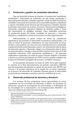 106	CEPAL
1.	 Producción y gestión de contenidos educativos
Este eje desarrolló acciones de fomento a la producción, tratamiento,
distribución e intercambio de contenidos, las que fueron canalizadas a
través del portal educativo Colombia Aprende7
creado en 2004. El portal fue
concebido como punto de encuentro de la comunidad educativa colombiana
y espacio articulador de los diversos ejes del programa. Colombia Aprende
funcionaba como centro de recursos, servicios y herramientas pedagógicas,
incluyendo contenidos educativos digitales de distintos grados y áreas
del conocimiento en múltiples formatos. Estos contenidos provenían
de producción propia del portal, resultados de proyectos y concursos
educativos, o adaptación a través de convenios con otras organizaciones.
Adicionalmente, el portal incluía un banco de experiencias
significativas que permitía el intercambio de prácticas institucionales y de
aula; un banco de proyectos colaborativos de aula; información de becas,
eventos y convocatorias, así como servicios especializados para estudiantes
y padres de familia (como Buscando carrera8
, con información sobre la oferta
de educación superior, y Buscando colegio9
, con información sobre la oferta
de educación básica y media). A fines de 2010, el portal incluía más de 33.360
contenidos educativos; 2.475 experiencias significativas y 161 proyectos
colaborativos registrados, así como 62 cursos virtuales dirigidos a docentes
y directivos, con una participación de 17.007 usuarios, quienes contaban con
el apoyo de 45 tutores encargados de asesorar y coordinar el proceso.
El lanzamiento del portal, en mayo de 2004, sirvió para impulsar
la creación de la Red latinoamericana de portales educativos (RELPE),
que fue presentada oficialmente en agosto de ese mismo año. RELPE, que
vincula a 22 portales educativos de la región, fue un factor importante
en el proceso de desarrollo de Colombia Aprende gracias al intercambio
permanente de contenidos y prácticas entre los miembros de la red.
2.	 Desarrollo profesional de docentes y directivos
Las acciones de este componente fueron desarrolladas en forma
coordinada con las secretarías de educación, el SENA, las facultades de
educación y grupos de investigación de universidades y el Ministerio de
las Tecnologías de la Información y las Comunicaciones (MinTIC)10
, así
como con empresas privadas del sector de las TIC.
7	
Véase [en línea] http://www.colombiaaprende.edu.co.
8	
Más información [en línea] http://www.colombiaaprende.edu.co/html/docentes/1596/
article-196395.html.
9	
Detalles de este servicio [en línea] http://www.mineducacion.gov.co/buscandocolegio/.
10	
Según indica el artículo 16 de la Ley 1341 de 2009, en julio de ese año la denominación
del Ministerio de Comunicaciones cambió a Ministerio de Tecnologías de la Información
y las Comunicaciones.
 