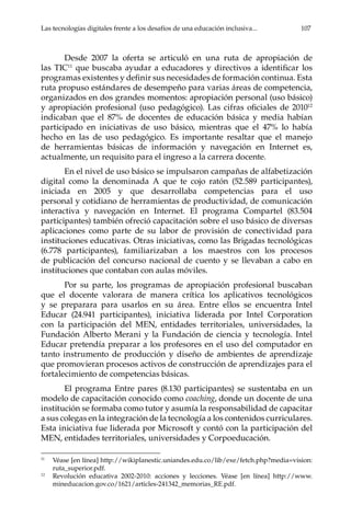 Las tecnologías digitales frente a los desafíos de una educación inclusiva...	 107
Desde 2007 la oferta se articuló en una ruta de apropiación de
las TIC11
que buscaba ayudar a educadores y directivos a identificar los
programas existentes y definir sus necesidades de formación continua. Esta
ruta propuso estándares de desempeño para varias áreas de competencia,
organizados en dos grandes momentos: apropiación personal (uso básico)
y apropiación profesional (uso pedagógico). Las cifras oficiales de 201012
indicaban que el 87% de docentes de educación básica y media habían
participado en iniciativas de uso básico, mientras que el 47% lo había
hecho en las de uso pedagógico. Es importante resaltar que el manejo
de herramientas básicas de información y navegación en Internet es,
actualmente, un requisito para el ingreso a la carrera docente.
En el nivel de uso básico se impulsaron campañas de alfabetización
digital como la denominada A que te cojo ratón (52.589 participantes),
iniciada en 2005 y que desarrollaba competencias para el uso
personal y cotidiano de herramientas de productividad, de comunicación
interactiva y navegación en Internet. El programa Compartel (83.504
participantes) también ofreció capacitación sobre el uso básico de diversas
aplicaciones como parte de su labor de provisión de conectividad para
instituciones educativas. Otras iniciativas, como las Brigadas tecnológicas
(6.778 participantes), familiarizaban a los maestros con los procesos
de publicación del concurso nacional de cuento y se llevaban a cabo en
instituciones que contaban con aulas móviles.
Por su parte, los programas de apropiación profesional buscaban
que el docente valorara de manera crítica los aplicativos tecnológicos
y se preparara para usarlos en su área. Entre ellos se encuentra Intel
Educar (24.941 participantes), iniciativa liderada por Intel Corporation
con la participación del MEN, entidades territoriales, universidades, la
Fundación Alberto Merani y la Fundación de ciencia y tecnología. Intel
Educar pretendía preparar a los profesores en el uso del computador en
tanto instrumento de producción y diseño de ambientes de aprendizaje
que promovieran procesos activos de construcción de aprendizajes para el
fortalecimiento de competencias básicas.
El programa Entre pares (8.130 participantes) se sustentaba en un
modelo de capacitación conocido como coaching, donde un docente de una
institución se formaba como tutor y asumía la responsabilidad de capacitar
a sus colegas en la integración de la tecnología a los contenidos curriculares.
Esta iniciativa fue liderada por Microsoft y contó con la participación del
MEN, entidades territoriales, universidades y Corpoeducación.
11	
Véase [en línea] http://wikiplanestic.uniandes.edu.co/lib/exe/fetch.php?media=vision:
ruta_superior.pdf.
12	
Revolución educativa 2002-2010: acciones y lecciones. Véase [en línea] http://www.
mineducacion.gov.co/1621/articles-241342_memorias_RE.pdf.
 