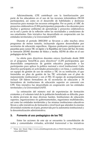 108	CEPAL
Adicionalmente, CPE contribuyó con la familiarización por
parte de los educadores en el uso de los recursos informáticos (58.118
participantes), así como en el desarrollo de habilidades y destrezas
necesarias para manejar los recursos entregados. Por su parte, el ABC de
proyectos colaborativos (3.304 participantes) preparaba a los docentes para
diseñar y gestionar ambientes de aprendizaje y proyectos colaborativos
en la red a partir de la reflexión sobre las necesidades y condiciones de
sus estudiantes. Esta iniciativa fue desarrollada en cooperación con las
entidades territoriales y la Universidad EAFIT.
Durante el período 2002-2010 se llevaron a cabo muchos otros
programas de menor tamaño, incluyendo algunos desarrollados por
secretarías de educación específicas. Algunos profesores participaron en
pasantías para cursos TIC en Japón y la República de Corea del Sur. En total,
se formaron 203.942 docentes de básica y media; 102.914 de ellos en el uso
pedagógico de las TIC.
La oferta para directivos docentes estuvo focalizada desde 2008
en el programa TemáTICas para directivos13
(1.270 participantes), que
desarrollaba competencias de gestión educativa preparando a los
participantes para aplicar la política nacional a nivel institucional. Cada
directivo participaba en actividades presenciales y en línea, y conformaba
un equipo de gestión de uso de medios y TIC en su institución, el que
formulaba un plan de gestión de las TIC articulado con el plan de
mejoramiento institucional y con el PEI. El equipo de acompañamiento
incluyó 120 líderes formadores de 42 secretarías de educación y 34
formadores de instituciones de educación superior en convenio con
CPE. Esta iniciativa fue desarrollada en cooperación con las entidades
territoriales y la Universidad EAFIT.
La estimación del número real de experiencias de formación
existentes y el volumen total de la población beneficiada se dificulta, pues
la oferta proviene de muy diversas fuentes. Instituciones de educación
superior, organizaciones no gubernamentales, organismos multilaterales,
así como las entidades territoriales y las mismas instituciones educativas
llevan a cabo iniciativas de formación a nivel local que atienden la enorme
diversidad existente en el país, promovida por la autonomía institucional y
la descentralización administrativa.
3.	 Fomento al uso pedagógico de las TIC
Entre las acciones de este eje se encuentra la consolidación de
redes y comunidades virtuales, actividad transversal a las iniciativas
13	
Véase [en línea] http://www.colombiaaprende.edu.co/html/docentes/1596/property
value-44249.html.
 