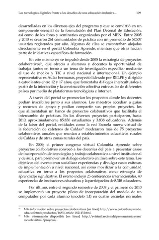 Las tecnologías digitales frente a los desafíos de una educación inclusiva...	 109
desarrolladas en los diversos ejes del programa y que se convirtió en un
componente esencial de la formulación del Plan Decenal de Educación,
así como de los foros y seminarios organizados por el MEN. Entre 2005
y 2010 se crearon 261 comunidades de práctica con un promedio de 57.537
usuarios registrados por año. Algunas de ellas se encontraban alojadas
directamente en el portal Colombia Aprende, mientras que otras hacían
parte de iniciativas específicas de formación.
En este mismo eje se impulsó desde 2005 la estrategia de proyectos
colaborativos14
, que ofrecía a alumnos y docentes la oportunidad de
trabajar juntos en torno a un tema de investigación específico mediante
el uso de medios y TIC a nivel nacional e internacional. Un ejemplo
representativo es Aulas hermanas, proyecto liderado por RELPE y dirigido
a estudiantes entre 12 y 17 años, que fomentaba diálogos interculturales a
partir de la interacción y la construcción colectiva entre aulas de diferentes
países por medio de plataformas tecnológicas e Internet.
A través del portal se promovían los proyectos donde los docentes
podían inscribirse junto a sus alumnos. Los maestros accedían a guías
y recursos de apoyo y podían compartir sus propios proyectos, los
que alimentaban un banco de proyectos colaborativos que facilitaba el
intercambio de prácticas. En los diversos proyectos participaron, hasta
2010, aproximadamente 85.850 estudiantes y 3.838 educadores. Además
de la labor del portal, entidades como la red Escuela nueva virtual de
la federación de cafeteros de Caldas15
moderaron más de 75 proyectos
colaborativos anuales que reunían a establecimientos educativos rurales
de Caldas y de otras zonas rurales del país.
En 2009, el primer congreso virtual Colombia Aprende sobre
proyectos colaborativos convocó a los docentes del país a presentar casos
de incorporación de tecnologías y trabajo colaborativo a nivel institucional
y de aula, para promover un diálogo colectivo en línea sobre este tema. Los
objetivos del evento eran socializar experiencias y divulgar casos exitosos
de implementación a nivel nacional, así como movilizar a la comunidad
educativa en torno a los proyectos colaborativos como estrategia de
aprendizaje significativo. El evento incluyó 25 conferencias internacionales, 40
experiencias de instituciones educativas y la participación de 8.318 educadores.
Por último, entre el segundo semestre de 2008 y el primero de 2010
se implementó un proyecto piloto de incorporación del modelo de un
computador por cada alumno (modelo 1:1) en cuatro escuelas normales
14	
Más información sobre proyectos colaborativos [en línea] http://www.colombiaaprende.
edu.co/html/productos/1685/article-182145.html.
15	
Más información disponible [en línea] http://evirtual.recintodelpensamiento.com/
escuelavirtual/proyeco/.
 