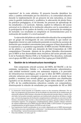 110	CEPAL
superiores16
de la costa atlántica. El proyecto buscaba identificar los
retos y cambios enfrentados por los directivos y la comunidad educativa
durante la implementación de un proyecto de esta naturaleza, en áreas
como la gestión institucional y académica, la adecuación de planta física,
las prácticas pedagógicas, el rol docente, los procesos de aprendizaje de
los estudiantes y el currículo. Además, exploró la influencia del acceso
universal en la relación de la institución educativa con la comunidad, en
la participación de los padres de familia y en la generación de estrategias
de inclusión. Los resultados se compilaron en recomendaciones para la
realización del modelo 1:1 a nivel nacional17
.
La ejecución del piloto en cada institución educativa fue acompañada
por un grupo de investigación de una universidad, la que realizó un
diagnóstico inicial en cada institución poniendo en marcha las acciones de
formación que consideró convenientes para asegurar el buen desarrollo de
la experiencia y su posterior seguimiento. El MEN invirtió 736.000 dólares
en los pilotos y se recibió una donación de Intel Corporation de 1.500
computadores Classmate. Además de los pilotos liderados directamente
por el MEN se han desarrollado otras iniciativas del sector privado como
la de la Fundación Marina Orth y la Fundación Pies descalzos, realizada
con el apoyo del BID y de la fundación One Laptop per Child (OLPC).
4.	 Gestión de la infraestructura tecnológica
Este componente articuló acciones del MEN, del MinTIC y de las
entidades territoriales. Debido a la descentralización administrativa,
cada entidad territorial cuenta con autonomía respecto a la provisión
de infraestructura tecnológica, por lo que la labor del MEN consistió en
articular esfuerzos para conseguir economías de escala en donde fuese
posible y mantener una mirada global que permitiera una distribución
equitativa en las distintas zonas del país. Según datos oficiales18
, en 2010
el 82% de los establecimientos educativos contaba con computadores,
disminuyendo la relación de estudiantes por computador de 142 en 2002
16	
La formación inicial docente en Colombia ocurre en dos escenarios diferentes. Por un
lado, los programas de licenciatura de las facultades de educación de las instituciones de
educación superior (IES) forman a docentes de educación pre-escolar, básica y media. Por
otro lado, las escuelas normales superiores son instituciones educativas de básica y media
que, a través de programas de formación complementaria realizados en convenio con IES,
forman a docentes de pre-escolar y educación básica primaria, quienes reciben el título de
normalista superior. Los programas complementarios deben cumplir criterios mínimos
de calidad establecidos por el MEN (decreto 4790 de 2008). A 2010 existían 137 programas
complementarios en igual número de ENS en todo el país.
17	
Las experiencias fueron socializadas en un evento organizado por el MEN denominado
“Proyectos uno a uno: aprendizajes y reflexiones”. Las memorias se encuentran disponibles
[en línea] http://proyectosunoauno.wordpress.com/.
18	
Para más detalles, ver nota a pie 12.
 