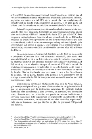 Las tecnologías digitales frente a los desafíos de una educación inclusiva...	 111
a 21 en 2010. En cuanto a conectividad, las cifras oficiales indican que el
73% de los establecimientos educativos se encontraba conectado a Internet,
logrando una cobertura del 87% de la matrícula. Las condiciones de
conectividad de banda ancha mejoraron en general, y en gran parte del
país se pasó de conexiones esporádicas a un servicio de 24 horas diarias.
Estas cifras provienen de la acción combinada de diversas iniciativas.
Una de ellas es el programa Compartel de conectividad en banda ancha
para instituciones públicas19
, desarrollado desde 2004 por el MinTIC. Este
programa está orientado a fomentar el uso generalizado de las TIC en los
procesos de enseñanza–aprendizaje en las instituciones públicas (no sólo
las educativas), posibilitando que zonas apartadas y estratos bajos del país
se beneficien del acceso a Internet. El programa ofrece infraestructura y
capacitación, alcanzando en 2010 una inversión cercana a los 360 millones
de dólares.
En complemento a Compartel, también desde 2004 se desarrolla
el programa Conexión total - red educativa nacional20
, que busca dar
sostenibilidad al servicio de Internet en los establecimientos educativos.
Se pretende cumplir con criterios mínimos de calidad y disponibilidad
del servicio, con el objetivo de que al menos el 85% de la matrícula
oficial cuente con acceso a conectividad en su sede durante las 24 horas y
mejorando la calidad de la conectividad con niveles adecuados de ancho
de banda. Ello ha implicado una inversión cercana a los 96 millones
de dólares. Por su parte, durante este período, CPE contribuyó con la
entrega acumulada de 291.261 computadores reacondicionados en 1.118
municipios del país21
.
Una iniciativa directa del MEN en esta línea es la de Aulas móviles,
que entregó computadores que eran almacenados en un gabinete móvil
que se desplazaba por la institución educativa. El gabinete incluía
portátiles para estudiantes y para docentes, un servidor, una impresora
láser, cámaras web, un proyector, un punto de acceso inalámbrico y
software licenciado. Esta experiencia se implementó inicialmente en 213
instituciones educativas, incluyendo 93 escuelas normales superiores22
,
cada una de las cuales tuvo que diseñar un plan de gestión de TIC para el
uso del aula.
19	
Véase [en línea] http://archivo.mintic.gov.co/mincom/faces/index.jsp?id=6145.
20	
Véase [en línea] http://www.mineducacion.gov.co/1621/article-211815.html.
21	
Para información adicional sobre los indicadores de CPE, véase [en línea] http://
computadoresparaeducar.gov.co/website/es/index.php?option=com_content&task=vie
w&id=86&Itemid=222.
22	
Véase nota a pie 16.
 