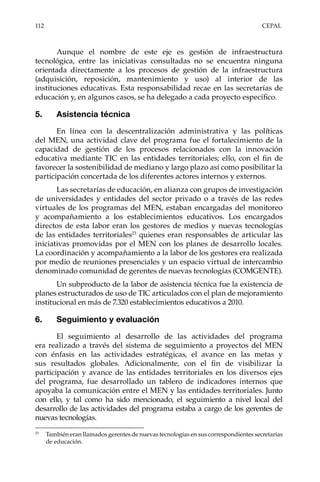 112	CEPAL
Aunque el nombre de este eje es gestión de infraestructura
tecnológica, entre las iniciativas consultadas no se encuentra ninguna
orientada directamente a los procesos de gestión de la infraestructura
(adquisición, reposición, mantenimiento y uso) al interior de las
instituciones educativas. Esta responsabilidad recae en las secretarías de
educación y, en algunos casos, se ha delegado a cada proyecto específico.
5.	 Asistencia técnica
En línea con la descentralización administrativa y las políticas
del MEN, una actividad clave del programa fue el fortalecimiento de la
capacidad de gestión de los procesos relacionados con la innovación
educativa mediante TIC en las entidades territoriales; ello, con el fin de
favorecer la sostenibilidad de mediano y largo plazo así como posibilitar la
participación concertada de los diferentes actores internos y externos.
Las secretarías de educación, en alianza con grupos de investigación
de universidades y entidades del sector privado o a través de las redes
virtuales de los programas del MEN, estaban encargadas del monitoreo
y acompañamiento a los establecimientos educativos. Los encargados
directos de esta labor eran los gestores de medios y nuevas tecnologías
de las entidades territoriales23
quienes eran responsables de articular las
iniciativas promovidas por el MEN con los planes de desarrollo locales.
La coordinación y acompañamiento a la labor de los gestores era realizada
por medio de reuniones presenciales y un espacio virtual de intercambio
denominado comunidad de gerentes de nuevas tecnologías (COMGENTE).
Un subproducto de la labor de asistencia técnica fue la existencia de
planes estructurados de uso de TIC articulados con el plan de mejoramiento
institucional en más de 7.320 establecimientos educativos a 2010.
6.	 Seguimiento y evaluación
El seguimiento al desarrollo de las actividades del programa
era realizado a través del sistema de seguimiento a proyectos del MEN
con énfasis en las actividades estratégicas, el avance en las metas y
sus resultados globales. Adicionalmente, con el fin de visibilizar la
participación y avance de las entidades territoriales en los diversos ejes
del programa, fue desarrollado un tablero de indicadores internos que
apoyaba la comunicación entre el MEN y las entidades territoriales. Junto
con ello, y tal como ha sido mencionado, el seguimiento a nivel local del
desarrollo de las actividades del programa estaba a cargo de los gerentes de
nuevas tecnologías.
23	
También eran llamados gerentes de nuevas tecnologías en sus correspondientes secretarías
de educación.
 