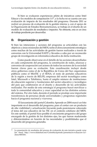 Las tecnologías digitales frente a los desafíos de una educación inclusiva...	 113
Si bien se evaluaron experiencias piloto de iniciativas como Intel
Educar o los modelos de computación 1:124
, a la fecha no se cuenta con una
evaluación de impacto de los resultados del programa. Durante 2011 se
realizó un proceso de evaluación de la gestión interna y, con el apoyo de
la Organización de Estados Iberoamericanos, se trabaja en el diseño de un
modelo de evaluación de resultados e impactos. No obstante, esta es un área
de trabajo pendiente por desarrollar.
D.	 Organización y gestión
Si bien las intenciones y acciones del programa se articulaban con los
objetivos y áreas misionales del MEN, tanto el direccionamiento estratégico
como muchas de las actividades de gestión fueron realizados a través de
convenios con la Universidad EAFIT y llevados a cabo por un reconocido
grupo de investigación en informática educativa de dicha institución.
Como puede observarse en el detalle de las acciones desarrolladas
en cada componente del programa, la constitución de redes, alianzas y
convenios de cooperación con actores de todos los sectores de la sociedad
fueron claves para su evolución. Esta coordinación incluyó desde
otros gobiernos como el de la República de Corea del Sur; organismos
públicos como el MinTIC y el SENA; el resto de portales educativos
de la región a través de RELPE; empresas del sector tecnológico como
Intel, Microsoft o Telefónica, hasta el amplio número de instituciones
de educación superior y fundaciones del sector educativo y tecnológico
del país que colaboraron en el diseño y desarrollo de las actividades
realizadas. Por medio de esta estrategia el programa buscó movilizar a
toda la comunidad educativa y crear capacidad en los distintos actores
del sistema. Por otro lado, durante el período se produjo una importante
transferencia de personas desde universidades y programas regionales
hacia el programa nacional y viceversa.
El lanzamiento del portal Colombia Aprende en 2004 marcó un hito
importante en el desarrollo del programa, pues al contar con un producto
de alta visibilidad y actualización frecuente pudo posicionarse colocando
el tema del uso educativo de las TIC en el contexto cotidiano del MEN.
En este sentido, el portal hizo posible el crecimiento progresivo del grupo
encargado de la gestión de los distintos ejes, los que fueron madurando
y diferenciándose en función de las necesidades y posibilidades que el
desarrollo del programa generaba.
24	
La presentación de resultados del proceso de evaluación de esta iniciativa puede verse
[en línea] http://www.slideshare.net/ColombiaAprende/presentacin-evaluacion-1a1-
elena-8001061.
 