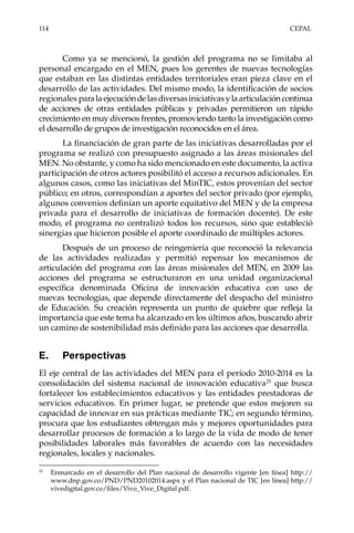 114	CEPAL
Como ya se mencionó, la gestión del programa no se limitaba al
personal encargado en el MEN, pues los gerentes de nuevas tecnologías
que estaban en las distintas entidades territoriales eran pieza clave en el
desarrollo de las actividades. Del mismo modo, la identificación de socios
regionales paralaejecucióndelasdiversasiniciativasylaarticulacióncontinua
de acciones de otras entidades públicas y privadas permitieron un rápido
crecimiento en muy diversos frentes, promoviendo tanto la investigación como
el desarrollo de grupos de investigación reconocidos en el área.
La financiación de gran parte de las iniciativas desarrolladas por el
programa se realizó con presupuesto asignado a las áreas misionales del
MEN. No obstante, y como ha sido mencionado en este documento, la activa
participación de otros actores posibilitó el acceso a recursos adicionales. En
algunos casos, como las iniciativas del MinTIC, estos provenían del sector
público; en otros, correspondían a aportes del sector privado (por ejemplo,
algunos convenios definían un aporte equitativo del MEN y de la empresa
privada para el desarrollo de iniciativas de formación docente). De este
modo, el programa no centralizó todos los recursos, sino que estableció
sinergias que hicieron posible el aporte coordinado de múltiples actores.
Después de un proceso de reingeniería que reconoció la relevancia
de las actividades realizadas y permitió repensar los mecanismos de
articulación del programa con las áreas misionales del MEN, en 2009 las
acciones del programa se estructuraron en una unidad organizacional
específica denominada Oficina de innovación educativa con uso de
nuevas tecnologías, que depende directamente del despacho del ministro
de Educación. Su creación representa un punto de quiebre que refleja la
importancia que este tema ha alcanzado en los últimos años, buscando abrir
un camino de sostenibilidad más definido para las acciones que desarrolla.
E.	Perspectivas
El eje central de las actividades del MEN para el período 2010-2014 es la
consolidación del sistema nacional de innovación educativa25
que busca
fortalecer los establecimientos educativos y las entidades prestadoras de
servicios educativos. En primer lugar, se pretende que estos mejoren su
capacidad de innovar en sus prácticas mediante TIC; en segundo término,
procura que los estudiantes obtengan más y mejores oportunidades para
desarrollar procesos de formación a lo largo de la vida de modo de tener
posibilidades laborales más favorables de acuerdo con las necesidades
regionales, locales y nacionales.
25	
Enmarcado en el desarrollo del Plan nacional de desarrollo vigente [en línea] http://
www.dnp.gov.co/PND/PND20102014.aspx y el Plan nacional de TIC [en línea] http://
vivedigital.gov.co/files/Vivo_Vive_Digital.pdf.
 