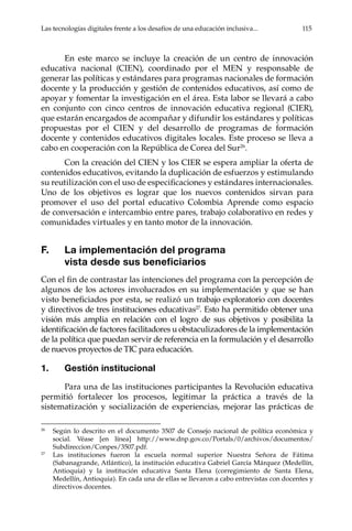 Las tecnologías digitales frente a los desafíos de una educación inclusiva...	 115
En este marco se incluye la creación de un centro de innovación
educativa nacional (CIEN), coordinado por el MEN y responsable de
generar las políticas y estándares para programas nacionales de formación
docente y la producción y gestión de contenidos educativos, así como de
apoyar y fomentar la investigación en el área. Esta labor se llevará a cabo
en conjunto con cinco centros de innovación educativa regional (CIER),
que estarán encargados de acompañar y difundir los estándares y políticas
propuestas por el CIEN y del desarrollo de programas de formación
docente y contenidos educativos digitales locales. Este proceso se lleva a
cabo en cooperación con la República de Corea del Sur26
.
Con la creación del CIEN y los CIER se espera ampliar la oferta de
contenidos educativos, evitando la duplicación de esfuerzos y estimulando
su reutilización con el uso de especificaciones y estándares internacionales.
Uno de los objetivos es lograr que los nuevos contenidos sirvan para
promover el uso del portal educativo Colombia Aprende como espacio
de conversación e intercambio entre pares, trabajo colaborativo en redes y
comunidades virtuales y en tanto motor de la innovación.
F.	 La implementación del programa
vista desde sus beneficiarios
Con el fin de contrastar las intenciones del programa con la percepción de
algunos de los actores involucrados en su implementación y que se han
visto beneficiados por esta, se realizó un trabajo exploratorio con docentes
y directivos de tres instituciones educativas27
. Esto ha permitido obtener una
visión más amplia en relación con el logro de sus objetivos y posibilita la
identificación de factores facilitadores u obstaculizadores de la implementación
de la política que puedan servir de referencia en la formulación y el desarrollo
de nuevos proyectos de TIC para educación.
1.	 Gestión institucional
Para una de las instituciones participantes la Revolución educativa
permitió fortalecer los procesos, legitimar la práctica a través de la
sistematización y socialización de experiencias, mejorar las prácticas de
26	
Según lo descrito en el documento 3507 de Consejo nacional de política económica y
social. Véase [en línea] http://www.dnp.gov.co/Portals/0/archivos/documentos/
Subdireccion/Conpes/3507.pdf.
27	
Las instituciones fueron la escuela normal superior Nuestra Señora de Fátima
(Sabanagrande, Atlántico), la institución educativa Gabriel García Márquez (Medellín,
Antioquia) y la institución educativa Santa Elena (corregimiento de Santa Elena,
Medellín, Antioquia). En cada una de ellas se llevaron a cabo entrevistas con docentes y
directivos docentes.
 