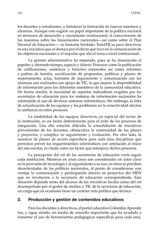 116	CEPAL
los docentes y estudiantes, y fortalecer la formación de nuevos maestros y
alumnos. Aunque esto sugiere un papel importante de la política nacional
en términos de desarrollo y crecimiento institucional, el conocimiento de
los maestros sobre los lineamientos nacionales—así como sobre el Plan
Decenal de Educación—- es bastante limitado. TemáTICas para directivos
es una iniciativa que se destaca por el efecto que tuvo en la comunicación de
los objetivos nacionales y el impulso que dio al tema a nivel institucional.
La gestión administrativa ha mejorado, pues se ha disminuido el
papeleo y ahorrado tiempo, espacio y dinero. Procesos como la publicación
de calificaciones, asistencia y horarios semanales así como informes
a padres de familia, socialización de propuestas, políticas y planes de
mejoramiento, actas, formatos de seguimiento y comunicación con los
alumnos son realizados con apoyo de TIC, lo que mejora la disponibilidad
de información para los diferentes miembros de la comunidad educativa.
De forma similar, la necesidad de reportar indicadores exigidos por las
secretarías de educación para los sistemas de información nacionales ha
estimulado el uso de diversos sistemas informáticos. Sin embargo, la falta
de actualización de los equipos y los problemas en la conectividad afectan
la confianza en estos procesos.
La estabilidad de los equipos directivos, en especial del rector de
la institución, es un factor determinante para el éxito de los procesos de
integración. Una alta rotación dificulta la consolidación de iniciativas
provenientes de los docentes, obstaculiza la continuidad de los planes
y proyectos, y complica su seguimiento y evaluación. Por otro lado, la
ausencia de planes de acción específicos para cada área disciplinar que
permitan prever los requerimientos informáticos con antelación al inicio
del año escolar, es citada como un factor que entorpece dichos procesos.
La percepción del rol de las secretarías de educación varía según
cada institución. Mientras en unos casos son consideradas un actor clave
en la provisión de tecnología y el seguimiento a su uso, en otros se perciben
desarticuladas de las políticas nacionales, al punto de considerarse una
ventaja la comunicación y participación directa en proyectos del MEN
que no involucren a la secretaría de educación correspondiente. Esta
situación depende tanto del alcance de las iniciativas locales como del rol
desempeñado por el gestor de medios y TIC de la secretaría de educación,
un cargo que en ocasiones tiene un carácter más político que técnico.
2.	 Producción y gestión de contenidos educativos
Para los docentes y directivos, el portal educativo Colombia Aprende
fue, y sigue siendo, un medio de consulta importante que ha ayudado a
fomentar el uso de herramientas pedagógicas específicas para cada área.
 