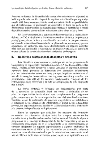 Las tecnologías digitales frente a los desafíos de una educación inclusiva...	 117
Aunque se destaca la diversidad de contenidos existentes en el portal, se
indica que la información disponible requiere actualización para que siga
siendo útil. En otros casos, persiste un desconocimiento de las posibilidades
que el portal ofrece. La publicación de contenidos en línea por parte de los
profesores es escasa y, en los casos en los que se realiza, el portal no es el medio
de publicación sino que se utilizan aplicaciones como blogs, wikis y foros.
Un factor que estimula la generación de contenidos es la socialización
del uso de TIC a nivel inter e intrainstitucional en términos de proyectos
pedagógicos, planes de área y la realización de diarios de campo virtuales,
así como la sistematización constante de planes de mejoramiento y planes
operativos. Sin embargo, aún existe desmotivación en algunos docentes
para publicar contenidos y experiencias en medios virtuales, así como una
escasa cultura de sistematización de experiencias pedagógicas.
3.	 Desarrollo profesional de docentes y directivos
Los directivos mencionaron la participación en los programas de
Compartel y en el proyecto Formarte, así como en A que te cojo ratón, Entre
pares, TemáTICas para directivos y cursos virtuales en el portal Colombia
Aprende. Estos procesos de formación son percibidos inicialmente
por los entrevistados como un reto, ya que implican enfrentarse al
uso de tecnologías desconocidas para algunos docentes y ampliar sus
posibilidades más allá de los recursos tradicionales. Ninguno de los
entrevistados hizo referencia a la ruta de apropiación de TIC propuesta
por el MEN.
La oferta continua y frecuente de capacitaciones por parte
de la secretaría de educación local, así como la definición de un
plan de capacitación institucional que complemente los programas
gubernamentales, son factores importantes para el desarrollo de esta área.
También lo son la realización de procesos diagnósticos de habilidades,
el liderazgo de los docentes de informática, el papel de los educadores
jóvenes, las capacitaciones realizadas en las instalaciones de la institución
y la presencia de profesores multiplicadores.
Entre los aspectos que dificultan los procesos de formación
se señalan las diferencias técnicas entre los equipos usados en las
capacitaciones y los disponibles en las instituciones, el énfasis de algunos
programas en el manejo instrumental de las herramientas y no en su
componente pedagógico ni en el seguimiento a la implementación, el
carácter obligatorio de algunas capacitaciones y algunos problemas de
comunicación entre el MEN y las secretarías de educación. Algunos
maestros no se sienten motivados por la actualización permanente en el
uso de TIC en tanto otros expresan temor frente a su aplicación en sus
 