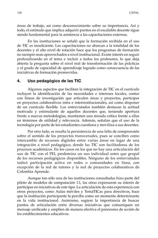 118	CEPAL
áreas de trabajo, así como desconocimiento sobre su importancia. Así y
todo, el estímulo que implica adquirir puntos en el escalafón docente sigue
siendo fundamental para la asistencia a las capacitaciones externas.
En las instituciones se señaló que la formación recibida en el uso
de TIC es insuficiente. Las capacitaciones no abarcan a la totalidad de los
docentes y el alto nivel de rotación hace que los programas de formación
no siempre sean aprovechados a nivel institucional. Existe interés en seguir
profundizando en el tema e incluir a todos los profesores, lo que deja
abierta la pregunta sobre el nivel real de transformación de las prácticas
y el grado de capacidad de aprendizaje logrado como consecuencia de las
iniciativas de formación promovidas.
4.	 Uso pedagógico de las TIC
Algunos aspectos que facilitan la integración de TIC en el currículo
incluyen la identificación de las necesidades e intereses locales, contar
con líneas de investigación que articulen áreas y proyectos, participar
en proyectos colaborativos intra e interinstitucionales, así como disponer
de un currículo flexible. Los entrevistados también destacan la actitud
motivada y estimulante de aquellos docentes que, teniendo apertura
frente a nuevas metodologías, mantienen una mirada crítica frente a ellas
en términos de utilidad y relevancia. Además, señalan que el uso de la
tecnología por parte de los estudiantes cuestiona y moviliza a sus docentes.
Por otro lado, se resalta la persistencia de una falta de comprensión
sobre el sentido de los proyectos transversales, pues se conciben como
intercambio de recursos digitales entre varias áreas en lugar de una
integración a nivel pedagógico, donde las TIC son facilitadoras de los
procesos académicos. En los casos en los que no hay una articulación del
uso de TIC con el PEI, predomina un uso individual antes que grupal
de los recursos pedagógicos disponibles. Ninguno de los entrevistados
indicó participación activa en redes o comunidades en línea, con
excepción de la red de tutores y la red de proyectos colaborativos de
Colombia Aprende.
Aunque tan sólo una de las instituciones consultadas hizo parte del
piloto de modelos de computación 1:1, las otras expresaron su interés de
participar en iniciativas de este tipo. La articulación de esta experiencia con
otros proyectos, como Aulas móviles y TemáTICas para directivos, hace
que la institución participante la perciba como un momento determinante
en la vida institucional. Asimismo, sugiere la importancia de buscar
puntos de articulación entre diversas iniciativas que comuniquen un
mensaje unificado y amplíen de manera efectiva el panorama de acción de
los establecimientos educativos.
 