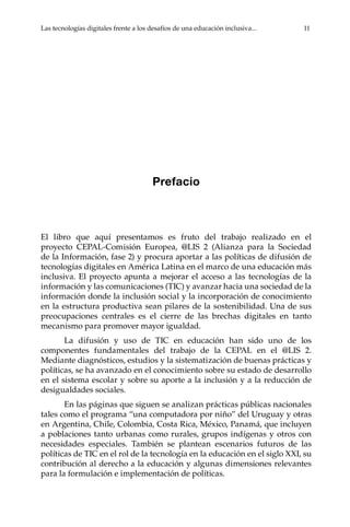 Las tecnologías digitales frente a los desafíos de una educación inclusiva...	 11
Prefacio
El libro que aquí presentamos es fruto del trabajo realizado en el
proyecto CEPAL-Comisión Europea, @LIS 2 (Alianza para la Sociedad
de la Información, fase 2) y procura aportar a las políticas de difusión de
tecnologías digitales en América Latina en el marco de una educación más
inclusiva. El proyecto apunta a mejorar el acceso a las tecnologías de la
información y las comunicaciones (TIC) y avanzar hacia una sociedad de la
información donde la inclusión social y la incorporación de conocimiento
en la estructura productiva sean pilares de la sostenibilidad. Una de sus
preocupaciones centrales es el cierre de las brechas digitales en tanto
mecanismo para promover mayor igualdad.
La difusión y uso de TIC en educación han sido uno de los
componentes fundamentales del trabajo de la CEPAL en el @LIS 2.
Mediante diagnósticos, estudios y la sistematización de buenas prácticas y
políticas, se ha avanzado en el conocimiento sobre su estado de desarrollo
en el sistema escolar y sobre su aporte a la inclusión y a la reducción de
desigualdades sociales.
En las páginas que siguen se analizan prácticas públicas nacionales
tales como el programa “una computadora por niño” del Uruguay y otras
en Argentina, Chile, Colombia, Costa Rica, México, Panamá, que incluyen
a poblaciones tanto urbanas como rurales, grupos indígenas y otros con
necesidades especiales. También se plantean escenarios futuros de las
políticas de TIC en el rol de la tecnología en la educación en el siglo XXI, su
contribución al derecho a la educación y algunas dimensiones relevantes
para la formulación e implementación de políticas.
 