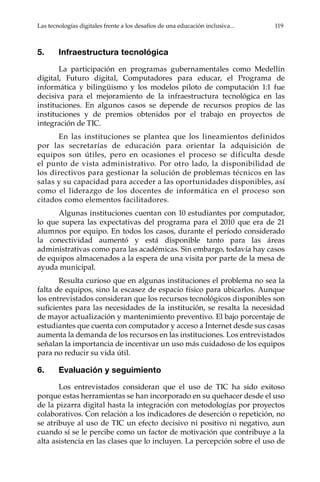 Las tecnologías digitales frente a los desafíos de una educación inclusiva...	 119
5.	 Infraestructura tecnológica
La participación en programas gubernamentales como Medellín
digital, Futuro digital, Computadores para educar, el Programa de
informática y bilingüismo y los modelos piloto de computación 1:1 fue
decisiva para el mejoramiento de la infraestructura tecnológica en las
instituciones. En algunos casos se depende de recursos propios de las
instituciones y de premios obtenidos por el trabajo en proyectos de
integración de TIC.
En las instituciones se plantea que los lineamientos definidos
por las secretarías de educación para orientar la adquisición de
equipos son útiles, pero en ocasiones el proceso se dificulta desde
el punto de vista administrativo. Por otro lado, la disponibilidad de
los directivos para gestionar la solución de problemas técnicos en las
salas y su capacidad para acceder a las oportunidades disponibles, así
como el liderazgo de los docentes de informática en el proceso son
citados como elementos facilitadores.
Algunas instituciones cuentan con 10 estudiantes por computador,
lo que supera las expectativas del programa para el 2010 que era de 21
alumnos por equipo. En todos los casos, durante el período considerado
la conectividad aumentó y está disponible tanto para las áreas
administrativas como para las académicas. Sin embargo, todavía hay casos
de equipos almacenados a la espera de una visita por parte de la mesa de
ayuda municipal.
Resulta curioso que en algunas instituciones el problema no sea la
falta de equipos, sino la escasez de espacio físico para ubicarlos. Aunque
los entrevistados consideran que los recursos tecnológicos disponibles son
suficientes para las necesidades de la institución, se resalta la necesidad
de mayor actualización y mantenimiento preventivo. El bajo porcentaje de
estudiantes que cuenta con computador y acceso a Internet desde sus casas
aumenta la demanda de los recursos en las instituciones. Los entrevistados
señalan la importancia de incentivar un uso más cuidadoso de los equipos
para no reducir su vida útil.
6.	 Evaluación y seguimiento
Los entrevistados consideran que el uso de TIC ha sido exitoso
porque estas herramientas se han incorporado en su quehacer desde el uso
de la pizarra digital hasta la integración con metodologías por proyectos
colaborativos. Con relación a los indicadores de deserción o repetición, no
se atribuye al uso de TIC un efecto decisivo ni positivo ni negativo, aun
cuando sí se le percibe como un factor de motivación que contribuye a la
alta asistencia en las clases que lo incluyen. La percepción sobre el uso de
 