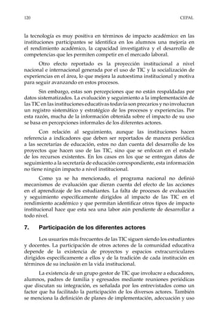 120	CEPAL
la tecnología es muy positiva en términos de impacto académico: en las
instituciones participantes se identifica en los alumnos una mejoría en
el rendimiento académico, la capacidad investigativa y el desarrollo de
competencias que les permiten competir en el mercado laboral.
Otro efecto reportado es la proyección institucional a nivel
nacional e internacional generada por el uso de TIC y la socialización de
experiencias en el área, lo que mejora la autoestima institucional y motiva
para seguir avanzando en estos procesos.
Sin embargo, estas son percepciones que no están respaldadas por
datos sistematizados. La evaluación y seguimiento a la implementación de
las TIC en las instituciones educativas todavía son precarios y no involucran
un registro sistemático y estratégico de los procesos y experiencias. Por
esta razón, mucha de la información obtenida sobre el impacto de su uso
se basa en percepciones informales de los diferentes actores.
Con relación al seguimiento, aunque las instituciones hacen
referencia a indicadores que deben ser reportados de manera periódica
a las secretarías de educación, estos no dan cuenta del desarrollo de los
proyectos que hacen uso de las TIC, sino que se enfocan en el estado
de los recursos existentes. En los casos en los que se entregan datos de
seguimiento a la secretaría de educación correspondiente, esta información
no tiene ningún impacto a nivel institucional.
Como ya se ha mencionado, el programa nacional no definió
mecanismos de evaluación que dieran cuenta del efecto de las acciones
en el aprendizaje de los estudiantes. La falta de procesos de evaluación
y seguimiento específicamente dirigidos al impacto de las TIC en el
rendimiento académico y que permitan identificar otros tipos de impacto
institucional hace que esta sea una labor aún pendiente de desarrollar a
todo nivel.
7.	 Participación de los diferentes actores
Los usuarios más frecuentes de las TIC siguen siendo los estudiantes
y docentes. La participación de otros actores de la comunidad educativa
depende de la existencia de proyectos y espacios extracurriculares
dirigidos específicamente a ellos y de la tradición de cada institución en
términos de su inclusión en la vida institucional.
La existencia de un grupo gestor de TIC que involucre a educadores,
alumnos, padres de familia y egresados mediante reuniones periódicas
que discutan su integración, es señalada por los entrevistados como un
factor que ha facilitado la participación de los diversos actores. También
se menciona la definición de planes de implementación, adecuación y uso
 