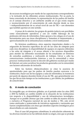 Las tecnologías digitales frente a los desafíos de una educación inclusiva...	 121
de recursos tecnológicos por medio de las capacitaciones correspondientes
y la inclusión de los diferentes actores institucionales. Por su parte, la
toma concertada de decisiones, la representación de los padres de familia
en el consejo directivo y un ambiente amable en el que exista respeto
y reconocimiento por el conocimiento de cada docente desde su área
—independientemente de su actual nivel de uso de TIC— son elementos
que también aportan en este sentido.
A pesar de lo anterior, los grupos de gestión todavía son percibidos
como esencialmente operativos y con un visible liderazgo de los
profesores del área de informática. Estos apoyan a los colegas en el uso de
herramientas para sus áreas disciplinares y fomentan el mejoramiento y
aprovechamiento de la infraestructura existente a nivel institucional.
En términos académicos, otros aspectos importantes aluden a la
asignación de horarios específicos de uso de las salas de cómputo para
cada área disciplinar, la disponibilidad de equipos en espacios diferentes
a las salas de cómputo y el acceso abierto a los recursos disponibles
para atender las diferentes necesidades de los estudiantes en términos
de consultas académicas y realización de trabajos. Llevar a cabo las
comunicaciones institucionales (internas y con la comunidad) y otros
procesos institucionales (como la elección del gobierno escolar) por medio
de Internet, así como socializar los productos generados con la comunidad,
son factores adicionales de inclusión.
Entre los factores obstaculizadores se citan la ausencia de
oportunidades para que los padres de familia puedan acercarse a la
institución y hacer uso de los equipos y salas de informática, la resistencia
por parte de algunos docentes frente al uso de TIC, que generalmente son
los que llevan más tiempo en las instituciones y, por último, los problemas
de conectividad.
G.	 A modo de conclusión
Es innegable que, en términos globales, en el período entre los años 2002
y 2010 ha habido un cambio notable en la situación de las instituciones
con respecto a la disponibilidad y uso de infraestructura tecnológica.
Aunque no es posible afirmar que este cambio se deba de manera directa
y exclusiva al Programa nacional de uso de medios y TIC, este sirvió
como catalizador y potenciador de iniciativas regionales y nacionales que
fueron complementadas con otras que atendían aspectos estratégicos poco
desarrollados en cada momento.
Para el caso del programa colombiano, la articulación coherente de
las diversas iniciativas no fue definida desde su origen, sino que se produjo
 