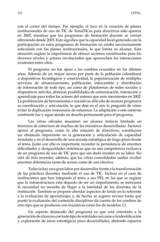 122	CEPAL
con el correr del tiempo. Por ejemplo, el foco en la creación de planes
institucionales de uso de TIC de TemáTICas para directivos sólo aparece
en 2007, mientras que los programas de formación docente se venían
ofreciendo desde 2003. Esto significa que la capacidad local generada con la
participación en estos programas de formación no estaba necesariamente
articulada con los planes institucionales, lo que limita su alcance. Esta
situación sugiere la importancia de ofrecer acciones coordinadas para los
diversos niveles y actores involucrados que aprovechen las interacciones
existentes entre ellos.
El programa no fue ajeno a los cambios ocurridos en los últimos
años. Además de un mayor acceso por parte de la población colombiana
a dispositivos tecnológicos y conectividad, la popularización de múltiples
servicios de almacenamiento, publicación, intercambio y distribución
de información de todo tipo, así como de plataformas de redes sociales y
dispositivos móviles, abrieron posibilidades de comunicación, interacción y
aprendizaje para todos los actores del sistema que eran inexistentes en 2002.
La proliferación de herramientas e iniciativas dificulta de manera progresiva
su coordinación y articulación, lo que deja en el aire la pregunta de cómo
evitar la duplicación innecesaria de esfuerzos. La adaptación a este contexto
cambiante fue y sigue siendo un desafío permanente para el programa.
Las cifras oficiales muestran un alcance todavía limitado en
términos de cobertura de muchas de las iniciativas desarrolladas. Factores
ajenos al programa, como la alta rotación de directivos, constituyen
un obstáculo importante en la generación y articulación de capacidad
instalada y en el desarrollo de una mirada estratégica de largo plazo frente
al tema. Junto con ello es importante recordar la persistencia de enormes
dificultades y desigualdades sistémicas que no son competencia exclusiva
de un programa de uso de TIC pero que sin duda inciden en su labor. No
está de más recordar, además, que las cifras consolidadas suelen ocultar
enormes diferencias tanto de acceso como de uso efectivo.
Todavía hay una gran labor por desarrollar frente a la transformación
de las prácticas docentes mediante el uso de TIC. Incluso en el caso de
instituciones que han integrado el tema a sus PEI, en las que se sugiere
que la infraestructura está dejando de ser un impedimento, se menciona
la necesidad no resuelta de llegar a la totalidad de los docentes de la
institución. También se propone abordar aspectos de fondo en lo referente
a la evaluación de aprendizajes y, de hecho, se sugiere revisar hasta qué
punto la evaluación del contenido disciplinar da cuenta de los cambios de
otro tipo que se producen con iniciativas como los de modelos 1:1.
Un aspecto destacado del programa es que está orientado a la
generacióndealianzascontodotipodeentidadesasícomoalaidentificación
y exploración de áreas estratégicas poco desarrolladas, abriendo espacios
 