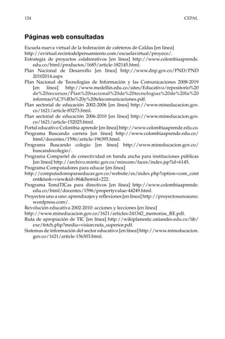 124	CEPAL
Páginas web consultadas
Escuela nueva virtual de la federación de cafeteros de Caldas [en línea]
http://evirtual.recintodelpensamiento.com/escuelavirtual/proyeco/.
Estrategia de proyectos colaborativos [en línea] http://www.colombiaaprende.
edu.co/html/productos/1685/article-182145.html.
Plan Nacional de Desarrollo [en línea] http://www.dnp.gov.co/PND/PND
20102014.aspx
Plan Nacional de Tecnologías de Información y las Comunicaciones 2008-2019
[en línea] http://www.medellin.edu.co/sites/Educativo/repositorio%20
de%20recursos/Plan%20nacional%20de%20tecnologias%20de%20la%20
informaci%C3%B3n%20y%20telecomunicaciones.pdf.
Plan sectorial de educación 2002-2006 [en línea] http://www.mineducacion.gov.
co/1621/article-85273.html.
Plan sectorial de educación 2006-2010 [en línea] http://www.mineducacion.gov.
co/1621/article-152025.html.
Portal educativo Colombia aprende [en línea] http://www.colombiaaprende.edu.co.
Programa Buscando carrera [en línea] http://www.colombiaaprende.edu.co/
html/docentes/1596/article-196395.html.
Programa Buscando colegio [en línea] http://www.mineducacion.gov.co/
buscandocolegio/.
Programa Compartel de conectividad en banda ancha para instituciones públicas
[en línea] http://archivo.mintic.gov.co/mincom/faces/index.jsp?id=6145.
Programa Computadores para educar [en línea]
http://computadoresparaeducar.gov.co/website/es/index.php?option=com_cont
ent&task=view&id=86&Itemid=222.
Programa TemáTICas para directivos [en línea] http://www.colombiaaprende.
edu.co/html/docentes/1596/propertyvalue-44249.html.
Proyectos uno a uno: aprendizajes y reflexiones [en línea] http://proyectosunoauno.
wordpress.com/.
Revolución educativa 2002-2010: acciones y lecciones [en línea]
http://www.mineducacion.gov.co/1621/articles-241342_memorias_RE.pdf.
Ruta de apropiación de TIC [en línea] http://wikiplanestic.uniandes.edu.co/lib/
exe/fetch.php?media=vision:ruta_superior.pdf.
Sistemas de información del sector educativo [en línea] http://www.mineducacion.
gov.co/1621/article-156303.html.
 