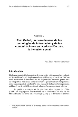 Las tecnologías digitales frente a los desafíos de una educación inclusiva...	 125
Capítulo V
Plan Ceibal, un caso de usos de las
tecnologías de información y de las
comunicaciones en la educación para
la inclusión social
Ana Rivoir y Susana Lamschtein
Introducción
El plan de conectividad educativa de informática básica para el aprendizaje
en línea (Plan Ceibal), implementado en el Uruguay a partir de 2007, no
tiene precedentes a nivel mundial. Su originalidad reside en que se trata
de una política pública de carácter universal que consiste en otorgarle una
computadora portátil a cada niña, niño y docente de la enseñanza primaria
pública. A partir de 2011 se extiende a la enseñanza secundaria pública.
La política se inspira en la propuesta One Laptop per Child
(OLPC) de Negroponte, desarrollada en el laboratorio de medios del
Massachusetts Institute for Technology (MIT)1
y se formula de manera
1	
Véase Massachusetts Institute of Technology, Media Lab [en línea] http://www.media.
mit.edu/.
 
