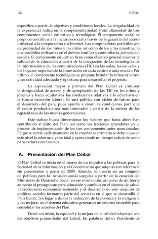126	CEPAL
específica a partir de objetivos y condiciones locales. La singularidad de
la experiencia radica en la complementariedad y simultaneidad de tres
componentes: social, educativo y tecnológico. El componente social se
propone contribuir a la inclusión social a través de la garantía del acceso
universal a la computadora y a Internet. Las computadoras portátiles son
de propiedad de los niños y las niñas así como de los y las maestras, lo
que posibilita utilizarlas en el ámbito familiar y comunitario, además del
escolar. El componente educativo tiene como objetivo general mejorar la
calidad de la educación a partir de la integración de las tecnologías de
la información y de las comunicaciones (TIC) en las aulas, las escuelas y
los hogares impulsando la innovación en cada centro o aula escolar. Por
último, el componente tecnológico se propone brindar la infraestructura
y conectividad adecuada y oportuna para desarrollar el proyecto.
La aspiración mayor y primera del Plan Ceibal es eliminar
la desigualdad de acceso y de apropiación de las TIC en los niños y
jóvenes y hacer equitativas las condiciones relativas a lo educativo en
la futura inserción laboral. Es una política con visión de futuro para
el desarrollo del país, pues apunta a crear las condiciones para que
el sector productivo sea más innovador a partir de la mejora de las
capacidades de las nuevas generaciones.
Este trabajo busca dimensionar los factores que hasta ahora han
contribuido al éxito del Plan, así como las lecciones aprendidas en el
proceso de implementación de los tres componentes antes mencionados.
El que se centre exclusivamente en la enseñanza primaria se debe a que en
este nivel la cobertura ya es total y opera desde un tiempo suficiente como
para extraer conclusiones.
A.	 Presentación del Plan Ceibal
El Plan Ceibal se inicia en el marco de un impulso a las políticas para la
Sociedad de la Información y el Conocimiento que adquirieron relevancia
sin precedentes a partir de 2005. Además, se inserta en un conjunto
de políticas para la inclusión social surgidas a partir de la creación del
Ministerio de Desarrollo Social en ese mismo año, así como de un fuerte
aumento al presupuesto para educación y cambios en el sistema de salud.
El crecimiento económico sostenido y el desarrollo de este conjunto de
políticas sociales formaron parte del contexto en el que se desarrolló el
Plan Ceibal. Sin lugar a dudas la reducción de la pobreza y la indigencia
y las mejoras en el sistema educativo generaron un entorno favorable para
consolidar las acciones del Plan.
Desde un inicio, la equidad y la mejora de la calidad educativa son
los objetivos primordiales del Ceibal. En palabras del ex Presidente de
 