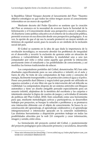 Las tecnologías digitales frente a los desafíos de una educación inclusiva...	 127
la República Tabaré Vázquez durante el lanzamiento del Plan: “Nuestro
objetivo estratégico es que todos los niños tengan acceso al conocimiento
informático en un marco de equidad”2
.
Mediante decreto del Poder Ejecutivo se sostiene que la creación
del Plan se enmarca en la necesidad de avanzar hacia la Sociedad de la
Información y el Conocimiento desde una perspectiva social y educativa.
Al diseñarse como política educativa en el entorno de la educación pública,
permitió avanzar en esa dirección desde una perspectiva pedagógica. A su
vez, la opción de que el eje sea la escuela promovió un mayor sentido en
términos de equidad social, pues la escuela es un símbolo de la inclusión
social del país. 	
El Ceibal se sustenta en la idea de que dada la importancia de la
revolución tecnológica, es necesario abordar los problemas de inequidad
en el desarrollo y revertir la exclusión de quienes están en situación de
pobreza o vulnerabilidad. Se identifica la modalidad uno a uno (un
computador por niño o niña) como aquella que permite la interacción
permanente entre el estudiante y las posibilidades de conocimiento, y así
modifica las formas tradicionales de educar.
Las computadoras portátiles del Ceibal, denominadas XO, han sido
diseñadas específicamente para su uso educativo e infantil, en el aula y
fuera de ella. Se trata de una computadora de bajo costo y consumo de
energía, fácilmente transportable y con protección contra el agua y el polvo.
Posee una pantalla dual (blanco y negro/color) que puede ser utilizada en
espacios cerrados y al aire libre sin que la intervención del sol dificulte su
visibilidad. La computadora dispone de un sistema antirrobo con bloqueo
automático y tiene un diseño amigable pensado especialmente para un
usuario infantil, alejándose de la metáfora del escritorio y las carpetas e
intentando simular la lógica de cuartos de juegos y actividades (Comisión
de políticas del Plan Ceibal, 2010). Está concebida como una herramienta
para que, mediante metodologías activas y participativas, se desarrollen
trabajos por proyectos, se busque la solución a problemas y se promueva
una interacción diferente con el objeto de conocimiento. Se busca la co-
construcción del aprendizaje, el aprendizaje colaborativo y el aprendizaje
intergeneracional e interescolar apoyado en la conexión inalámbrica.
Las distintas herramientas a disposición permiten trabajar en todas las
posibilidades ofrecidas por la web 2.0: compartir y crear información,
imagen y sonido, entre otras.
La formulación del proyecto central del Ceibal, y posteriormente
del proyecto pedagógico para educación primaria y secundaria, desarrolla
2	
Véase más información [en línea] http://www.ceibal.org.uy/index.php?option=com_con
tent&view=article&id=46&Itemid=65.
 