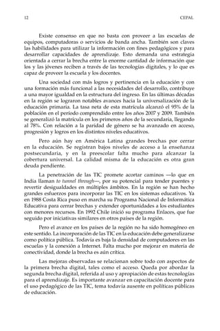 12	CEPAL
Existe consenso en que no basta con proveer a las escuelas de
equipos, computadoras o servicios de banda ancha. También son claves
las habilidades para utilizar la información con fines pedagógicos y para
desarrollar capacidades de aprendizaje. Esto demanda una estrategia
orientada a cerrar la brecha entre la enorme cantidad de información que
los y las jóvenes reciben a través de las tecnologías digitales, y lo que es
capaz de proveer la escuela y los docentes.
Una sociedad con más logros y pertinencia en la educación y con
una formación más funcional a las necesidades del desarrollo, contribuye
a una mayor igualdad en la estructura del ingreso. En las últimas décadas
en la región se lograron notables avances hacia la universalización de la
educación primaria. La tasa neta de esta matrícula alcanzó el 95% de la
población en el período comprendido entre los años 2007 y 2009. También
se generalizó la matrícula en los primeros años de la secundaria, llegando
al 78%. Con relación a la paridad de género se ha avanzado en acceso,
progresión y logros en los distintos niveles educativos.
Pero aún hay en América Latina grandes brechas por cerrar
en la educación. Se registran bajos niveles de acceso a la enseñanza
postsecundaria, y en la preescolar falta mucho para alcanzar la
cobertura universal. La calidad misma de la educación es otra gran
deuda pendiente.
La penetración de las TIC promete acortar caminos —lo que en
India llaman to tunnel through—, por su potencial para tender puentes y
revertir desigualdades en múltiples ámbitos. En la región se han hecho
grandes esfuerzos para incorporar las TIC en los sistemas educativos. Ya
en 1988 Costa Rica puso en marcha su Programa Nacional de Informática
Educativa para cerrar brechas y extender oportunidades a los estudiantes
con menores recursos. En 1992 Chile inició su programa Enlaces, que fue
seguido por iniciativas similares en otros países de la región.
Pero el avance en los países de la región no ha sido homogéneo en
este sentido. La incorporación de las TIC en la educación debe generalizarse
como política pública. Todavía es baja la densidad de computadores en las
escuelas y la conexión a Internet. Falta mucho por mejorar en materia de
conectividad, donde la brecha es aún crítica.
Las mejoras observadas se relacionan sobre todo con aspectos de
la primera brecha digital, tales como el acceso. Queda por abordar la
segunda brecha digital, referida al uso y apropiación de estas tecnologías
para el aprendizaje. Es importante avanzar en capacitación docente para
el uso pedagógico de las TIC, tema todavía ausente en políticas públicas
de educación.
 