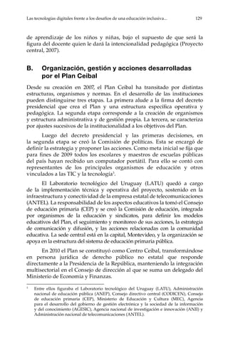 Las tecnologías digitales frente a los desafíos de una educación inclusiva...	 129
de aprendizaje de los niños y niñas, bajo el supuesto de que será la
figura del docente quien le dará la intencionalidad pedagógica (Proyecto
central, 2007).
B.	 Organización, gestión y acciones desarrolladas
por el Plan Ceibal
Desde su creación en 2007, el Plan Ceibal ha transitado por distintas
estructuras, organismos y normas. En el desarrollo de las instituciones
pueden distinguirse tres etapas. La primera alude a la firma del decreto
presidencial que crea el Plan y una estructura específica operativa y
pedagógica. La segunda etapa corresponde a la creación de organismos
y estructura administrativa y de gestión propia. La tercera, se caracteriza
por ajustes sucesivos de la institucionalidad a los objetivos del Plan.
Luego del decreto presidencial y las primeras decisiones, en
la segunda etapa se creó la Comisión de políticas. Esta se encargó de
definir la estrategia y proponer las acciones. Como meta inicial se fija que
para fines de 2009 todos los escolares y maestros de escuelas públicas
del país hayan recibido un computador portátil. Para ello se contó con
representantes de los principales organismos de educación y otros
vinculados a las TIC y la tecnología3
.
El Laboratorio tecnológico del Uruguay (LATU) quedó a cargo
de la implementación técnica y operativa del proyecto, sostenido en la
infraestructura y conectividad de la empresa estatal de telecomunicaciones
(ANTEL). La responsabilidad de los aspectos educativos la tomó el Consejo
de educación primaria (CEP) y se creó la Comisión de educación, integrada
por organismos de la educación y sindicatos, para definir los modelos
educativos del Plan, el seguimiento y monitoreo de sus acciones, la estrategia
de comunicación y difusión, y las acciones relacionadas con la comunidad
educativa. La sede central está en la capital, Montevideo, y la organización se
apoya en la estructura del sistema de educación primaria pública.
En 2010 el Plan se constituyó como Centro Ceibal, transformándose
en persona jurídica de derecho público no estatal que responde
directamente a la Presidencia de la República, manteniendo la integración
multisectorial en el Consejo de dirección al que se suma un delegado del
Ministerio de Economía y Finanzas.
3	
Entre ellos figuraba el Laboratorio tecnológico del Uruguay (LATU), Administración
nacional de educación pública (ANEP), Consejo directivo central (CODICEN), Consejo
de educación primaria (CEP), Ministerio de Educación y Cultura (MEC), Agencia
para el desarrollo del gobierno de gestión electrónica y la sociedad de la información
y del conocimiento (AGESIC), Agencia nacional de investigación e innovación (ANII) y
Administración nacional de telecomunicaciones (ANTEL).
 