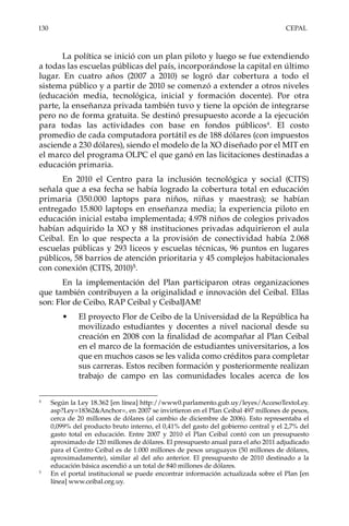 130	CEPAL
La política se inició con un plan piloto y luego se fue extendiendo
a todas las escuelas públicas del país, incorporándose la capital en último
lugar. En cuatro años (2007 a 2010) se logró dar cobertura a todo el
sistema público y a partir de 2010 se comenzó a extender a otros niveles
(educación media, tecnológica, inicial y formación docente). Por otra
parte, la enseñanza privada también tuvo y tiene la opción de integrarse
pero no de forma gratuita. Se destinó presupuesto acorde a la ejecución
para todas las actividades con base en fondos públicos4
. El costo
promedio de cada computadora portátil es de 188 dólares (con impuestos
asciende a 230 dólares), siendo el modelo de la XO diseñado por el MIT en
el marco del programa OLPC el que ganó en las licitaciones destinadas a
educación primaria.
En 2010 el Centro para la inclusión tecnológica y social (CITS)
señala que a esa fecha se había logrado la cobertura total en educación
primaria (350.000 laptops para niños, niñas y maestras); se habían
entregado 15.800 laptops en enseñanza media; la experiencia piloto en
educación inicial estaba implementada; 4.978 niños de colegios privados
habían adquirido la XO y 88 instituciones privadas adquirieron el aula
Ceibal. En lo que respecta a la provisión de conectividad había 2.068
escuelas públicas y 293 liceos y escuelas técnicas, 96 puntos en lugares
públicos, 58 barrios de atención prioritaria y 45 complejos habitacionales
con conexión (CITS, 2010)5
.
En la implementación del Plan participaron otras organizaciones
que también contribuyen a la originalidad e innovación del Ceibal. Ellas
son: Flor de Ceibo, RAP Ceibal y CeibalJAM!
•	 El proyecto Flor de Ceibo de la Universidad de la República ha
movilizado estudiantes y docentes a nivel nacional desde su
creación en 2008 con la finalidad de acompañar al Plan Ceibal
en el marco de la formación de estudiantes universitarios, a los
que en muchos casos se les valida como créditos para completar
sus carreras. Estos reciben formación y posteriormente realizan
trabajo de campo en las comunidades locales acerca de los
4	
Según la Ley 18.362 [en línea] http://www0.parlamento.gub.uy/leyes/AccesoTextoLey.
asp?Ley=18362&Anchor=, en 2007 se invirtieron en el Plan Ceibal 497 millones de pesos,
cerca de 20 millones de dólares (al cambio de diciembre de 2006). Esto representaba el
0,099% del producto bruto interno, el 0,41% del gasto del gobierno central y el 2,7% del
gasto total en educación. Entre 2007 y 2010 el Plan Ceibal contó con un presupuesto
aproximado de 120 millones de dólares. El presupuesto anual para el año 2011 adjudicado
para el Centro Ceibal es de 1.000 millones de pesos uruguayos (50 millones de dólares,
aproximadamente), similar al del año anterior. El presupuesto de 2010 destinado a la
educación básica ascendió a un total de 840 millones de dólares.
5	
En el portal institucional se puede encontrar información actualizada sobre el Plan [en
línea] www.ceibal.org.uy.
 