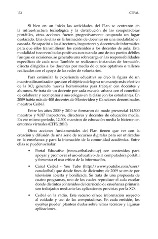 132	CEPAL
Si bien en un inicio las actividades del Plan se centraron en
la infraestructura tecnológica y la distribución de las computadoras
portátiles, otras acciones fueron progresivamente ocupando un lugar
destacado. Una de ellas es la formación de docentes en una modalidad en
cascada. Se capacitó a los directores, inspectores y docentes de informática
para que ellos transmitieran los contenidos a los docentes de aula. Esta
modalidad tuvo resultados positivos aun cuando uno de sus puntos débiles
fue que, en ocasiones, se generaba una sobrecarga en las responsabilidades
específicas de cada uno. También se realizaron instancias de formación
directa dirigidas a los docentes por medio de cursos optativos o talleres
realizados con el apoyo de las redes de voluntarios.
Para estimular la experiencia educativa se creó la figura de un
maestro dinamizador que, con el objetivo de lograr un manejo más efectivo
de la XO, generaba nuevas herramientas para trabajar con docentes y
alumnos. Se trata de un docente por cada escuela urbana con el cometido
de colaborar y acompañar a sus colegas en la clase con los estudiantes. En
2009 había más de 400 docentes de Montevideo y Canelones denominados
maestros Ceibal.
Entre los años 2009 y 2010 se formaron de modo presencial 14.500
maestros y 9.017 inspectores, directores y docentes de educación media.
En ese mismo período, 12.500 maestros de educación media lo hicieron en
entornos virtuales (CITS, 2010).
Otras acciones fundamentales del Plan tienen que ver con la
creación y difusión de una serie de recursos digitales para ser utilizados
en la enseñanza y para la interacción de la comunidad académica. Entre
ellas se pueden señalar:
•	 Portal Educativo (www.ceibal.edu.uy) con contenidos para
apoyar y promover el uso educativo de la computadora portátil
y fomentar el uso crítico de la información.
•	 Canal Ceibal - You Tube (http://www.youtube.com/user/
canalceibal) que desde fines de diciembre de 2009 se emite por
televisión abierta y bonificada. Se trata de una propuesta de
cuatro programas, uno de los cuales reproduce el aula escolar
donde distintos contenidos del currículo de enseñanza primaria
son trabajados mediante las aplicaciones provistas por la XO.
•	 Ceibal en la radio. Este recurso ofrece información respecto
al cuidado y uso de las computadoras. En cada emisión, los
oyentes pueden plantear dudas sobre temas técnicos y algunas
aplicaciones.
 