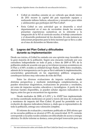 Las tecnologías digitales frente a los desafíos de una educación inclusiva...	 133
•	 Ceibal en ómnibus consiste en un vehículo que desde inicios
de 2011 recorre la capital del país reparando equipos y
realizando talleres lúdicos, educativos y recreativos para niños
y adolescentes que participan del Plan Ceibal8
.
•	 Feria Ceibal es una actividad que se desarrolla a nivel
departamental en el mes de noviembre donde las escuelas
presentan experiencias sustantivas en lo referente a la
integración de la XO al currículo escolar, el trabajo comunitario
y el desarrollo profesional de los docentes. En esta instancia se
seleccionan propuestas para la feria nacional que se lleva a cabo
en el mes de diciembre en Montevideo.
C.	 Logros del Plan Ceibal y dificultades
durante su implementación
Desde sus inicios, el Ceibal ha contado con una opinión muy favorable en
la gran mayoría de la población. Según una encuesta realizada por una
consultora independiente en todo el país, a fines de 2009 el 78% de la
población estaba de acuerdo con que se invirtieran recursos económicos en
el Plan y el 84% avalaba su utilidad (Grupo Radar, 2009). Estos resultados,
además de la transparencia con la que se llevó adelante la implementación,
característica generalizada en los organismos públicos uruguayos,
constituyen factores muy relevantes de éxito del Plan.
Entre las diversas evaluaciones de impacto realizadas desde
distintas perspectivas y mediante metodologías complementarias, se
pueden mencionar diagnósticos, evaluaciones de procesos y resultados,
así como de impactos sociales, educativos y tecnológicos. A partir de las
diversas fuentes disponibles, se pueden señalar algunos indicadores de
logros, entre los que se encuentran los siguientes:
Desde mediados de 2008, el LATU y la ANEP han implementado
en forma coordinada mediciones en panel a través del área de evaluación
y monitoreo de impacto del Plan Ceibal. El panel ha permitido ver la
evolución de algunos indicadores básicos y, dado que es representativo de
toda la población, entrega una valoración completa.
El informe de evaluación y monitoreo publicado en 2010 afirma que
en las escuelas públicas se alcanzó el 95% de conectividad. El 5% restante
corresponde a escuelas rurales aisladas con dificultades de acceso a energía
eléctrica. En dicho informe se destaca, como principal innovación para ese
8	
Ver más información sobre actividades del Plan Ceibal [en línea] www.ceibal.org.uy.
 