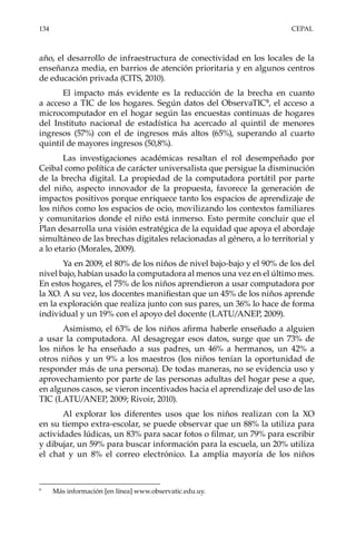 134	CEPAL
año, el desarrollo de infraestructura de conectividad en los locales de la
enseñanza media, en barrios de atención prioritaria y en algunos centros
de educación privada (CITS, 2010).
El impacto más evidente es la reducción de la brecha en cuanto
a acceso a TIC de los hogares. Según datos del ObservaTIC9
, el acceso a
microcomputador en el hogar según las encuestas continuas de hogares
del Instituto nacional de estadística ha acercado al quintil de menores
ingresos (57%) con el de ingresos más altos (65%), superando al cuarto
quintil de mayores ingresos (50,8%).
Las investigaciones académicas resaltan el rol desempeñado por
Ceibal como política de carácter universalista que persigue la disminución
de la brecha digital. La propiedad de la computadora portátil por parte
del niño, aspecto innovador de la propuesta, favorece la generación de
impactos positivos porque enriquece tanto los espacios de aprendizaje de
los niños como los espacios de ocio, movilizando los contextos familiares
y comunitarios donde el niño está inmerso. Esto permite concluir que el
Plan desarrolla una visión estratégica de la equidad que apoya el abordaje
simultáneo de las brechas digitales relacionadas al género, a lo territorial y
a lo etario (Morales, 2009).
Ya en 2009, el 80% de los niños de nivel bajo-bajo y el 90% de los del
nivel bajo, habían usado la computadora al menos una vez en el último mes.
En estos hogares, el 75% de los niños aprendieron a usar computadora por
la XO. A su vez, los docentes manifiestan que un 45% de los niños aprende
en la exploración que realiza junto con sus pares, un 36% lo hace de forma
individual y un 19% con el apoyo del docente (LATU/ANEP, 2009).
Asimismo, el 63% de los niños afirma haberle enseñado a alguien
a usar la computadora. Al desagregar esos datos, surge que un 73% de
los niños le ha enseñado a sus padres, un 46% a hermanos, un 42% a
otros niños y un 9% a los maestros (los niños tenían la oportunidad de
responder más de una persona). De todas maneras, no se evidencia uso y
aprovechamiento por parte de las personas adultas del hogar pese a que,
en algunos casos, se vieron incentivados hacia el aprendizaje del uso de las
TIC (LATU/ANEP, 2009; Rivoir, 2010).
Al explorar los diferentes usos que los niños realizan con la XO
en su tiempo extra-escolar, se puede observar que un 88% la utiliza para
actividades lúdicas, un 83% para sacar fotos o filmar, un 79% para escribir
y dibujar, un 59% para buscar información para la escuela, un 20% utiliza
el chat y un 8% el correo electrónico. La amplia mayoría de los niños
9	
Más información [en línea] www.observatic.edu.uy.
 