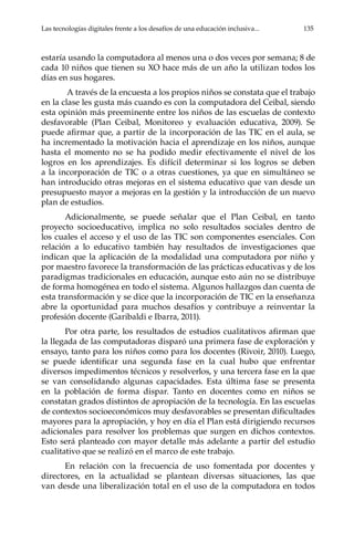 Las tecnologías digitales frente a los desafíos de una educación inclusiva...	 135
estaría usando la computadora al menos una o dos veces por semana; 8 de
cada 10 niños que tienen su XO hace más de un año la utilizan todos los
días en sus hogares.
A través de la encuesta a los propios niños se constata que el trabajo
en la clase les gusta más cuando es con la computadora del Ceibal, siendo
esta opinión más preeminente entre los niños de las escuelas de contexto
desfavorable (Plan Ceibal, Monitoreo y evaluación educativa, 2009). Se
puede afirmar que, a partir de la incorporación de las TIC en el aula, se
ha incrementado la motivación hacia el aprendizaje en los niños, aunque
hasta el momento no se ha podido medir efectivamente el nivel de los
logros en los aprendizajes. Es difícil determinar si los logros se deben
a la incorporación de TIC o a otras cuestiones, ya que en simultáneo se
han introducido otras mejoras en el sistema educativo que van desde un
presupuesto mayor a mejoras en la gestión y la introducción de un nuevo
plan de estudios.
Adicionalmente, se puede señalar que el Plan Ceibal, en tanto
proyecto socioeducativo, implica no solo resultados sociales dentro de
los cuales el acceso y el uso de las TIC son componentes esenciales. Con
relación a lo educativo también hay resultados de investigaciones que
indican que la aplicación de la modalidad una computadora por niño y
por maestro favorece la transformación de las prácticas educativas y de los
paradigmas tradicionales en educación, aunque esto aún no se distribuye
de forma homogénea en todo el sistema. Algunos hallazgos dan cuenta de
esta transformación y se dice que la incorporación de TIC en la enseñanza
abre la oportunidad para muchos desafíos y contribuye a reinventar la
profesión docente (Garibaldi e Ibarra, 2011).
Por otra parte, los resultados de estudios cualitativos afirman que
la llegada de las computadoras disparó una primera fase de exploración y
ensayo, tanto para los niños como para los docentes (Rivoir, 2010). Luego,
se puede identificar una segunda fase en la cual hubo que enfrentar
diversos impedimentos técnicos y resolverlos, y una tercera fase en la que
se van consolidando algunas capacidades. Esta última fase se presenta
en la población de forma dispar. Tanto en docentes como en niños se
constatan grados distintos de apropiación de la tecnología. En las escuelas
de contextos socioeconómicos muy desfavorables se presentan dificultades
mayores para la apropiación, y hoy en día el Plan está dirigiendo recursos
adicionales para resolver los problemas que surgen en dichos contextos.
Esto será planteado con mayor detalle más adelante a partir del estudio
cualitativo que se realizó en el marco de este trabajo.
En relación con la frecuencia de uso fomentada por docentes y
directores, en la actualidad se plantean diversas situaciones, las que
van desde una liberalización total en el uso de la computadora en todos
 