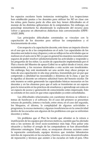 136	CEPAL
los espacios escolares hasta instancias restringidas. Las inspecciones
han establecido pautas a los docentes para utilizar las XO en clase con
los niños, pero buena parte de ellos aún hoy tienen dificultades en el
manejo de las distintas aplicaciones de la computadora. Sin embargo, un
porcentaje minoritario ha abandonado la exploración del recurso para
volver a apoyarse en alternativas didácticas más convencionales (DSPE-
ANEP, 2009).
Las principales dificultades constatadas se vinculan con la
capacitación de los docentes para utilizar las computadoras y el
funcionamiento de estas.
Con respecto a la capacitación docente, esto tiene un impacto directo
en el uso que se da a las computadoras en el aula. Las capacidades de los
docentes son todavía muy dispares y esto se refleja en las actividades que se
realizan en el aula con la XO, ya que en general los maestros necesitan estar
seguros de poder resolver satisfactoriamente las actividades y responder a
las preguntas de los niños. La acción de capacitación implementada por el
Plan a través del Maestro de apoyo Ceibal no se aplicó desde el inicio, sino
recientemente, y los recursos destinados a esta acción son insuficientes.
Sin embargo, hoy está mostrando ser una acción muy eficaz porque se
trata de una capacitación in situ muy práctica, transmitida por un par que
comprende a cabalidad las necesidades y dinámica de la clase, y que no
le significa al docente un esfuerzo adicional fuera del horario escolar. De
esta manera se están generando las capacidades básicas necesarias en los
docentes y en los alumnos para que el aula se transforme en un espacio
para la innovación en las prácticas de enseñanza y aprendizaje así como en
un espacio de acceso y generación de conocimiento antes impensado. Esto
se constata en los casos en que estas capacidades ya están consolidadas.
Las dificultades relacionadas con cuestiones técnicas se refieren a
temas de hardware y el software. En el caso del primero se presentan
roturas de pantalla, antena o teclado, entre otras; en el caso del segundo,
los bloqueos, el idioma, la complejidad de algunas actividades o
programas, la escasa memoria y algunas insuficiencias en la conectividad
dentro de las escuelas son algunos de los problemas con que se enfrentan
docentes y niños.
Un problema que el Plan ha tenido que afrontar es la rotura o
inutilización de los equipos por diversos motivos, cuestión que ha afectado
más a los sectores de nivel socio-económico más bajo. Para paliar esta
situación y facilitar el arreglo de las computadoras se han desarrollado
diferentes estrategias. Entre otras, se ensayaron diversas acciones como
la reparación centralizada, equipos técnicos que instalan laboratorios
móviles de reparación en las escuelas y barrios, servicios descentralizados
de reparación y técnicos que asisten a las escuelas en todo el país. Otra
 