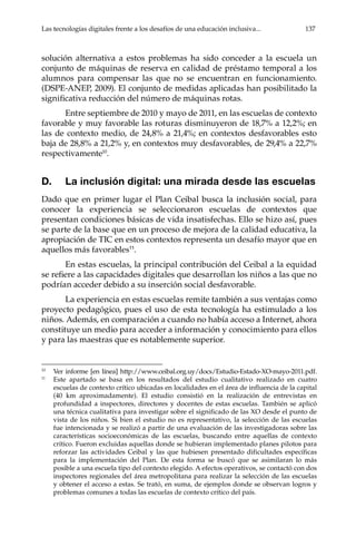 Las tecnologías digitales frente a los desafíos de una educación inclusiva...	 137
solución alternativa a estos problemas ha sido conceder a la escuela un
conjunto de máquinas de reserva en calidad de préstamo temporal a los
alumnos para compensar las que no se encuentran en funcionamiento.
(DSPE-ANEP, 2009). El conjunto de medidas aplicadas han posibilitado la
significativa reducción del número de máquinas rotas.
Entre septiembre de 2010 y mayo de 2011, en las escuelas de contexto
favorable y muy favorable las roturas disminuyeron de 18,7% a 12,2%; en
las de contexto medio, de 24,8% a 21,4%; en contextos desfavorables esto
baja de 28,8% a 21,2% y, en contextos muy desfavorables, de 29,4% a 22,7%
respectivamente10
.
D.	 La inclusión digital: una mirada desde las escuelas
Dado que en primer lugar el Plan Ceibal busca la inclusión social, para
conocer la experiencia se seleccionaron escuelas de contextos que
presentan condiciones básicas de vida insatisfechas. Ello se hizo así, pues
se parte de la base que en un proceso de mejora de la calidad educativa, la
apropiación de TIC en estos contextos representa un desafío mayor que en
aquellos más favorables11
.
En estas escuelas, la principal contribución del Ceibal a la equidad
se refiere a las capacidades digitales que desarrollan los niños a las que no
podrían acceder debido a su inserción social desfavorable.
La experiencia en estas escuelas remite también a sus ventajas como
proyecto pedagógico, pues el uso de esta tecnología ha estimulado a los
niños. Además, en comparación a cuando no había acceso a Internet, ahora
constituye un medio para acceder a información y conocimiento para ellos
y para las maestras que es notablemente superior.
10	
Ver informe [en línea] http://www.ceibal.org.uy/docs/Estudio-Estado-XO-mayo-2011.pdf.
11	
Este apartado se basa en los resultados del estudio cualitativo realizado en cuatro
escuelas de contexto crítico ubicadas en localidades en el área de influencia de la capital
(40 km aproximadamente). El estudio consistió en la realización de entrevistas en
profundidad a inspectores, directores y docentes de estas escuelas. También se aplicó
una técnica cualitativa para investigar sobre el significado de las XO desde el punto de
vista de los niños. Si bien el estudio no es representativo, la selección de las escuelas
fue intencionada y se realizó a partir de una evaluación de las investigadoras sobre las
características socioeconómicas de las escuelas, buscando entre aquellas de contexto
crítico. Fueron excluidas aquellas donde se hubieran implementado planes pilotos para
reforzar las actividades Ceibal y las que hubiesen presentado dificultades específicas
para la implementación del Plan. De esta forma se buscó que se asimilaran lo más
posible a una escuela tipo del contexto elegido. A efectos operativos, se contactó con dos
inspectores regionales del área metropolitana para realizar la selección de las escuelas
y obtener el acceso a estas. Se trató, en suma, de ejemplos donde se observan logros y
problemas comunes a todas las escuelas de contexto crítico del país.
 