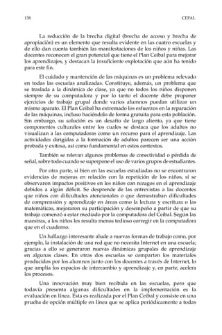 138	CEPAL
La reducción de la brecha digital (brecha de acceso y brecha de
apropiación) es un elemento que resulta evidente en las cuatro escuelas y
de ello dan cuenta también las manifestaciones de los niños y niñas. Las
docentes reconocen el gran potencial que tiene el Plan Ceibal para mejorar
los aprendizajes, y destacan la insuficiente explotación que aún ha tenido
para este fin.
El cuidado y mantención de las máquinas es un problema relevado
en todas las escuelas analizadas. Constituye, además, un problema que
se traslada a la dinámica de clase, ya que no todos los niños disponen
siempre de su computadora y por lo tanto el docente debe proponer
ejercicios de trabajo grupal donde varios alumnos puedan utilizar un
mismo aparato. El Plan Ceibal ha extremado los esfuerzos en la reparación
de las máquinas, incluso haciéndolo de forma gratuita para esta población.
Sin embargo, su solución es un desafío de largo aliento, ya que tiene
componentes culturales entre los cuales se destaca que los adultos no
visualizan a las computadoras como un recurso para el aprendizaje. Las
actividades dirigidas a la formación de adultos parecen ser una acción
probada y exitosa, así como fundamental en estos contextos.
También se relevan algunos problemas de conectividad o pérdida de
señal, sobre todo cuando se superpone el uso de varios grupos de estudiantes.
Por otra parte, si bien en las escuelas estudiadas no se encontraron
evidencias de mejoras en relación con la repetición de los niños, sí se
observaron impactos positivos en los niños con rezagos en el aprendizaje
debidos a algún déficit. Se desprende de las entrevistas a las docentes
que niños con dificultades atencionales o que demostraban dificultades
de comprensión y aprendizaje en áreas como la lectura y escritura o las
matemáticas, mejoraron su participación y desempeño a partir de que su
trabajo comenzó a estar mediado por la computadora del Ceibal. Según las
maestras, a los niños les resulta menos tedioso corregir en la computadora
que en el cuaderno.
Un hallazgo interesante alude a nuevas formas de trabajo como, por
ejemplo, la instalación de una red que no necesita Internet en una escuela;
gracias a ello se generaron nuevas dinámicas grupales de aprendizaje
en algunas clases. En otras dos escuelas se comparten los materiales
producidos por los alumnos junto con los docentes a través de Internet, lo
que amplía los espacios de intercambio y aprendizaje y, en parte, acelera
los procesos.
Una innovación muy bien recibida en las escuelas, pero que
todavía presenta algunas dificultades en la implementación es la
evaluación en línea. Esta es realizada por el Plan Ceibal y consiste en una
prueba de opción múltiple en línea que se aplica periódicamente a todas
 