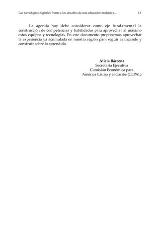 Las tecnologías digitales frente a los desafíos de una educación inclusiva...	 13
La agenda hoy debe considerar como eje fundamental la
construcción de competencias y habilidades para aprovechar al máximo
estos equipos y tecnologías. En este documento proponemos aprovechar
la experiencia ya acumulada en nuestra región para seguir avanzando y
construir sobre lo aprendido.
Alicia Bárcena
Secretaria Ejecutiva
Comisión Económica para
América Latina y el Caribe (CEPAL)
 