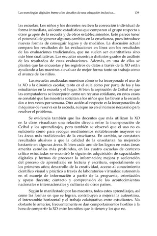 Las tecnologías digitales frente a los desafíos de una educación inclusiva...	 139
las escuelas. Los niños y los docentes reciben la corrección individual de
forma inmediata, así como estadísticas que comparan al grupo respecto a
otros grupos de la escuela y de otros establecimientos. Esto parece tener
el potencial de generar algunos cambios en la enseñanza, pues introduce
nuevas formas de conseguir logros y de medirlos. La discusión actual
compara los resultados de las evaluaciones en línea con los resultados
de las evaluaciones tradicionales, que no suelen ser cuantitativas sino
más bien cualitativas. Las escuelas muestran distintos grados de análisis
de los resultados de estas evaluaciones. Además, en una de ellas se
plantea que las encuestas y los registros de datos a través de la XO están
ayudando a las maestras a evaluar de mejor forma tanto su trabajo como
el avance de los niños.
Las escuelas analizadas muestran cómo se ha incorporado el uso de
la XO a la dinámica escolar, tanto en el aula como por parte de los y las
estudiantes en la escuela y el hogar. Si bien la aspiración de Ceibal es que
las computadoras se incorporen como un recurso cotidiano, en estos casos
se constató que las maestras solicitan a los niños que las lleven a la escuela
dos o tres veces por semana. Otra acción al respecto es la incorporación de
máquinas de reserva en la escuela, aunque no en el número necesario para
resolver el problema.
Se evidencia también que las docentes que más utilizan la XO
en la clase visualizan una relación directa entre la incorporación de
Ceibal y los aprendizajes, pero también se observó que el uso no es
suficiente como para recoger rendimientos notablemente mayores en
las áreas más tradicionales de la enseñanza. En cambio, se constatan
resultados alusivos a que la calidad de la enseñanza ha mejorado
bastante en algunas áreas. Si bien cada uno de los logros en estas áreas
amerita estudios más profundos, en las cuatro escuelas de contexto
crítico estudiadas se encontró lo siguiente: adquisición de capacidades
digitales y formas de procesar la información; mejora y aceleración
del proceso de aprendizaje en lectura y escritura, especialmente en
los primeros años; desarrollo de la creatividad, acceso al conocimiento
científico visual y práctico a través de laboratorios virtuales; autonomía
en el manejo de información a partir de la propuesta, orientación
y apoyo docente; contacto y comprensión de los acontecimientos
nacionales e internacionales y culturas de otros países.
Según lo manifestado por las maestras, todos estos aprendizajes, así
como las formas en que se logran, contribuyen a mejorar la autoestima,
el intercambio horizontal y el trabajo colaborativo entre estudiantes. No
obstante lo anterior, frecuentemente se dan comportamientos hostiles a la
hora de compartir la XO entre los niños que la tienen y los que no.
 
