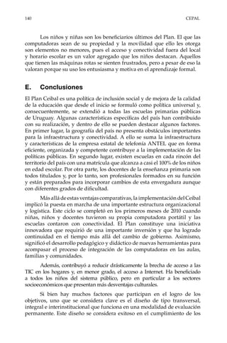 140	CEPAL
Los niños y niñas son los beneficiarios últimos del Plan. El que las
computadoras sean de su propiedad y la movilidad que ello les otorga
son elementos no menores, pues el acceso y conectividad fuera del local
y horario escolar es un valor agregado que los niños destacan. Aquellos
que tienen las máquinas rotas se sienten frustrados, pero a pesar de eso la
valoran porque su uso los entusiasma y motiva en el aprendizaje formal. 	
E.	Conclusiones
El Plan Ceibal es una política de inclusión social y de mejora de la calidad
de la educación que desde el inicio se formuló como política universal y,
consecuentemente, se extendió a todas las escuelas primarias públicas
de Uruguay. Algunas características específicas del país han contribuido
con su realización, y dentro de ello se pueden destacar algunos factores.
En primer lugar, la geografía del país no presenta obstáculos importantes
para la infraestructura y conectividad. A ello se suma la infraestructura
y características de la empresa estatal de telefonía ANTEL que en forma
eficiente, organizada y competente contribuye a la implementación de las
políticas públicas. En segundo lugar, existen escuelas en cada rincón del
territorio del país con una matrícula que alcanza a casi el 100% de los niños
en edad escolar. Por otra parte, los docentes de la enseñanza primaria son
todos titulados y, por lo tanto, son profesionales formados en su función
y están preparados para incorporar cambios de esta envergadura aunque
con diferentes grados de dificultad.
Más allá de estas ventajas comparativas, la implementación del Ceibal
implicó la puesta en marcha de una importante estructura organizacional
y logística. Este ciclo se completó en los primeros meses de 2010 cuando
niñas, niños y docentes tuvieron su propia computadora portátil y las
escuelas contaron con conectividad. El Plan constituye una iniciativa
innovadora que requirió de una importante inversión y que ha logrado
continuidad en el tiempo más allá del cambio de gobierno. Asimismo,
significó el desarrollo pedagógico y didáctico de nuevas herramientas para
acompasar el proceso de integración de las computadoras en las aulas,
familias y comunidades.
Además, contribuyó a reducir drásticamente la brecha de acceso a las
TIC en los hogares y, en menor grado, el acceso a Internet. Ha beneficiado
a todos los niños del sistema público, pero en particular a los sectores
socioeconómicos que presentan más desventajas culturales.
Si bien hay muchos factores que participan en el logro de los
objetivos, uno que se considera clave es el diseño de tipo transversal,
integral e interinstitucional que funciona en una modalidad de evaluación
permanente. Este diseño se considera exitoso en el cumplimiento de los
 